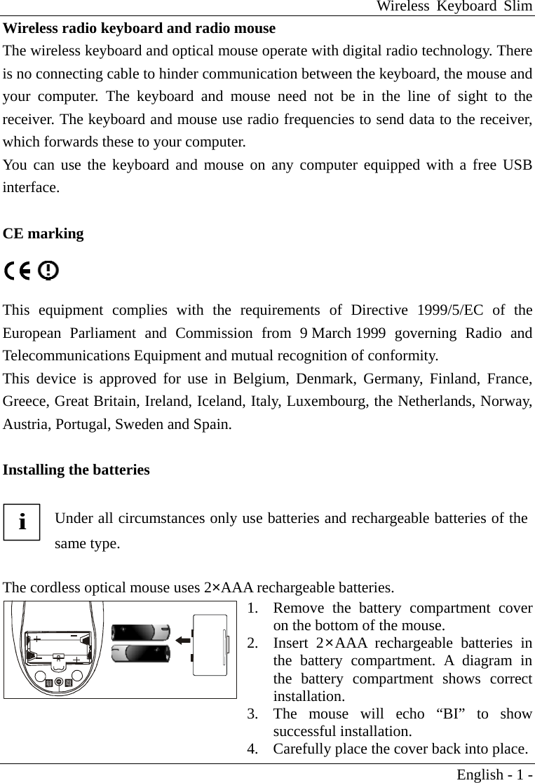 Wireless Keyboard Slim English - 1 - Wireless radio keyboard and radio mouse The wireless keyboard and optical mouse operate with digital radio technology. There is no connecting cable to hinder communication between the keyboard, the mouse and your computer. The keyboard and mouse need not be in the line of sight to the receiver. The keyboard and mouse use radio frequencies to send data to the receiver, which forwards these to your computer. You can use the keyboard and mouse on any computer equipped with a free USB interface.                     CE marking   This equipment complies with the requirements of Directive 1999/5/EC of the European Parliament and Commission from 9 March 1999 governing Radio and Telecommunications Equipment and mutual recognition of conformity. This device is approved for use in Belgium, Denmark, Germany, Finland, France, Greece, Great Britain, Ireland, Iceland, Italy, Luxembourg, the Netherlands, Norway, Austria, Portugal, Sweden and Spain.  Installing the batteries  i Under all circumstances only use batteries and rechargeable batteries of the same type.  The cordless optical mouse uses 2&times;AAA rechargeable batteries.  1.  Remove the battery compartment cover on the bottom of the mouse. 2. Insert 2&times;AAA rechargeable batteries in the battery compartment. A diagram in the battery compartment shows correct installation.  3.  The mouse will echo &ldquo;BI&rdquo; to show successful installation. 4.  Carefully place the cover back into place. 