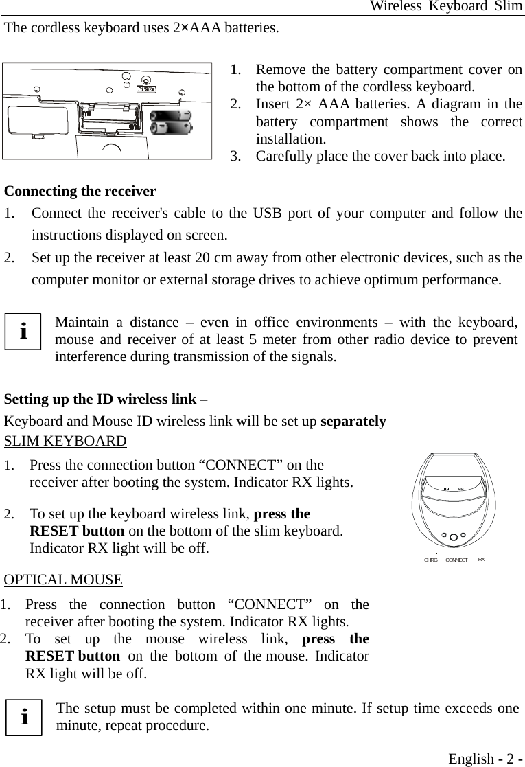 Wireless Keyboard Slim English - 2 - The cordless keyboard uses 2&times;AAA batteries.   1.  Remove the battery compartment cover on the bottom of the cordless keyboard. 2.  Insert 2&times; AAA batteries. A diagram in the battery compartment shows the correct installation. 3.  Carefully place the cover back into place.     Connecting the receiver   1.  Connect the receiver's cable to the USB port of your computer and follow the instructions displayed on screen.   2.  Set up the receiver at least 20 cm away from other electronic devices, such as the computer monitor or external storage drives to achieve optimum performance.  i Maintain a distance &ndash; even in office environments &ndash; with the keyboard, mouse and receiver of at least 5 meter from other radio device to preventinterference during transmission of the signals.  Setting up the ID wireless link &ndash; Keyboard and Mouse ID wireless link will be set up separately SLIM KEYBOARD 1.  Press the connection button &ldquo;CONNECT&rdquo; on the receiver after booting the system. Indicator RX lights. 2.  To set up the keyboard wireless link, press the RESET button on the bottom of the slim keyboard. Indicator RX light will be off. OPTICAL MOUSE 1.  Press the connection button &ldquo;CONNECT&rdquo; on the receiver after booting the system. Indicator RX lights. 2. To set up the mouse wireless link, press the RESET button  on the bottom of the mouse. Indicator RX light will be off.    i The setup must be completed within one minute. If setup time exceeds one minute, repeat procedure.    CHRG      CONNECT           RX