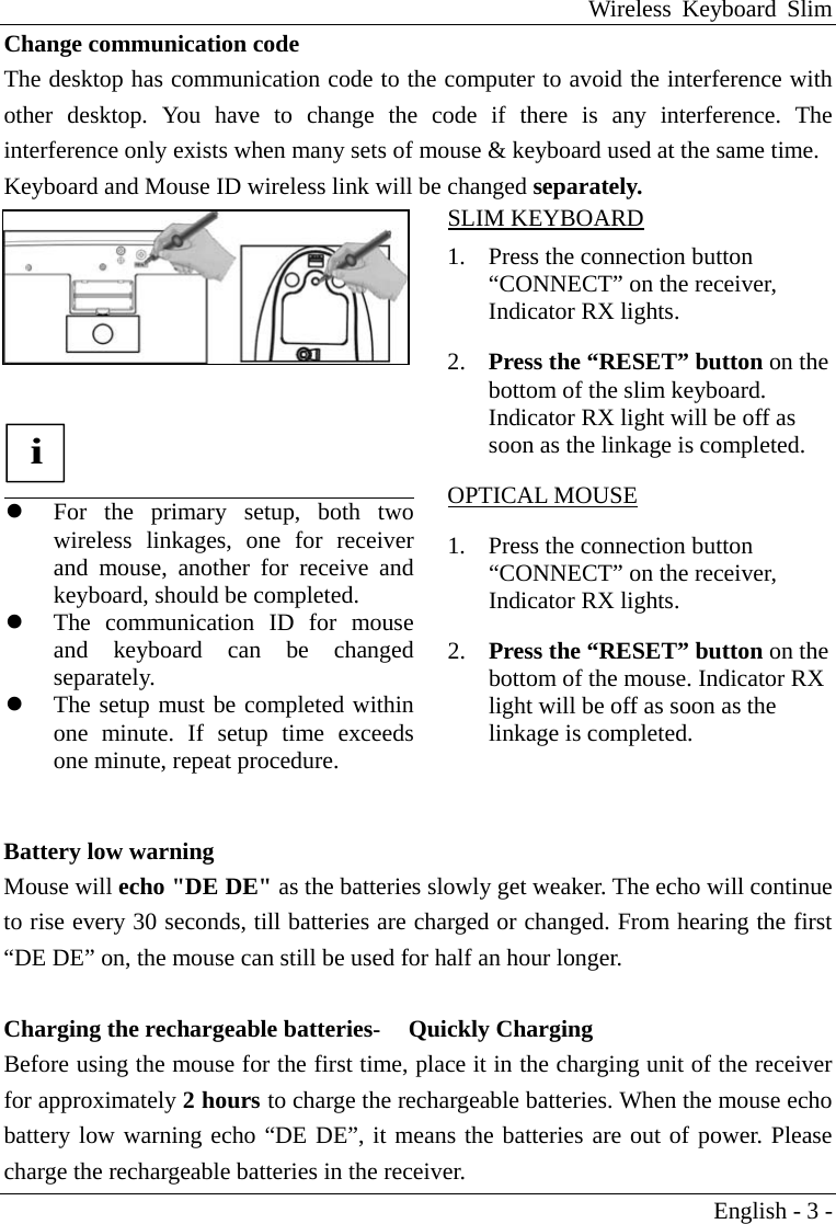 Wireless Keyboard Slim English - 3 - Change communication code The desktop has communication code to the computer to avoid the interference with other desktop. You have to change the code if there is any interference. The interference only exists when many sets of mouse &amp; keyboard used at the same time. Keyboard and Mouse ID wireless link will be changed separately.   i    For the primary setup, both twowireless linkages, one for receiverand mouse, another for receive and keyboard, should be completed.     The communication ID for mouseand keyboard can be changedseparately.    The setup must be completed withinone minute. If setup time exceedsone minute, repeat procedure. SLIM KEYBOARD 1.  Press the connection button &ldquo;CONNECT&rdquo; on the receiver, Indicator RX lights. 2.  Press the &ldquo;RESET&rdquo; button on the bottom of the slim keyboard. Indicator RX light will be off as soon as the linkage is completed. OPTICAL MOUSE 1.  Press the connection button &ldquo;CONNECT&rdquo; on the receiver, Indicator RX lights. 2.  Press the &ldquo;RESET&rdquo; button on the bottom of the mouse. Indicator RX light will be off as soon as the linkage is completed.  Battery low warning Mouse will echo "DE DE" as the batteries slowly get weaker. The echo will continue to rise every 30 seconds, till batteries are charged or changed. From hearing the first &ldquo;DE DE&rdquo; on, the mouse can still be used for half an hour longer.  Charging the rechargeable batteries-     Quickly Charging Before using the mouse for the first time, place it in the charging unit of the receiver for approximately 2 hours to charge the rechargeable batteries. When the mouse echo battery low warning echo &ldquo;DE DE&rdquo;, it means the batteries are out of power. Please charge the rechargeable batteries in the receiver.   