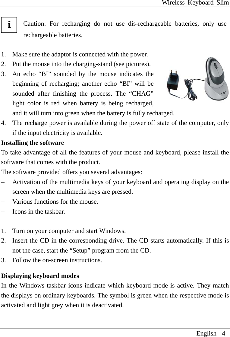 Wireless Keyboard Slim English - 4 -  i Caution: For recharging do not use dis-rechargeable batteries, only use rechargeable batteries.  1.  Make sure the adaptor is connected with the power.   2.  Put the mouse into the charging-stand (see pictures). 3.  An echo &ldquo;BI&rdquo; sounded by the mouse indicates the beginning of recharging; another echo &ldquo;BI&rdquo; will be sounded after finishing the process. The &ldquo;CHAG&rdquo; light color is red when battery is being recharged, and it will turn into green when the battery is fully recharged.   4.  The recharge power is available during the power off state of the computer, only if the input electricity is available. Installing the software To take advantage of all the features of your mouse and keyboard, please install the software that comes with the product. The software provided offers you several advantages: &minus;  Activation of the multimedia keys of your keyboard and operating display on the screen when the multimedia keys are pressed. &minus;  Various functions for the mouse. &minus;  Icons in the taskbar.  1.  Turn on your computer and start Windows. 2.  Insert the CD in the corresponding drive. The CD starts automatically. If this is not the case, start the &ldquo;Setup&rdquo; program from the CD. 3.  Follow the on-screen instructions.    Displaying keyboard modes In the Windows taskbar icons indicate which keyboard mode is active. They match the displays on ordinary keyboards. The symbol is green when the respective mode is activated and light grey when it is deactivated.  
