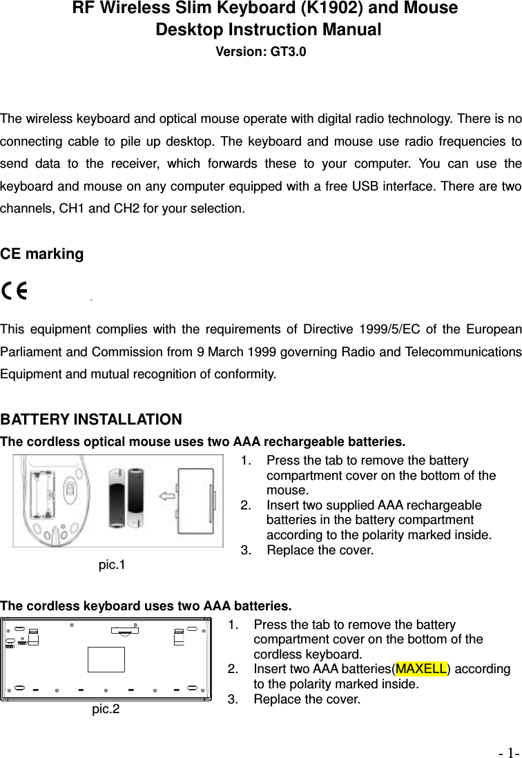 - 1-   RF Wireless Slim Keyboard (K1902) and Mouse   Desktop Instruction Manual Version: GT3.0   The wireless keyboard and optical mouse operate with digital radio technology. There is no connecting  cable  to  pile  up  desktop.  The  keyboard  and mouse  use  radio  frequencies  to send  data  to  the  receiver,  which  forwards  these  to  your  computer.  You  can  use  the keyboard and mouse on any computer equipped with a free USB interface. There are two channels, CH1 and CH2 for your selection.                                     CE marking   This  equipment  complies  with  the  requirements  of  Directive  1999/5/EC  of  the  European Parliament and Commission from 9 March 1999 governing Radio and Telecommunications Equipment and mutual recognition of conformity.  BATTERY INSTALLATION The cordless optical mouse uses two AAA rechargeable batteries. pic.1 1.  Press the tab to remove the battery compartment cover on the bottom of the mouse. 2.  Insert two supplied AAA rechargeable batteries in the battery compartment according to the polarity marked inside. 3.  Replace the cover.  The cordless keyboard uses two AAA batteries. pic.2 1.  Press the tab to remove the battery compartment cover on the bottom of the cordless keyboard. 2.  Insert two AAA batteries(MAXELL) according to the polarity marked inside. 3.  Replace the cover.       