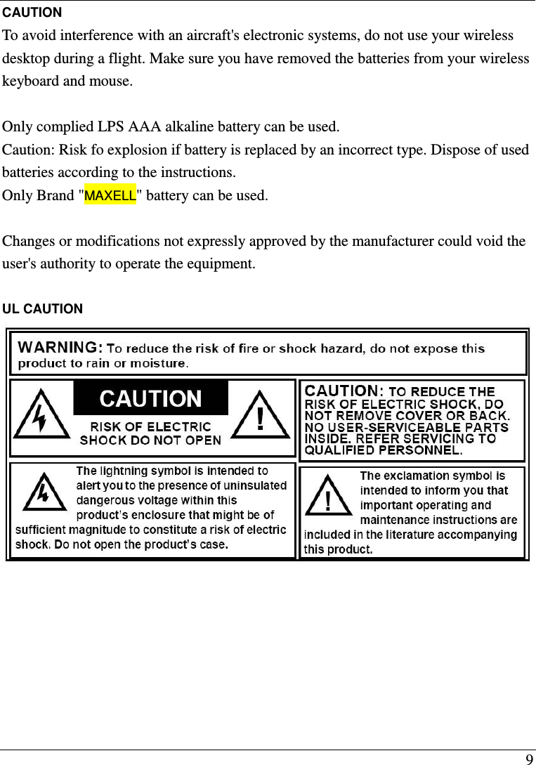  9 CAUTION To avoid interference with an aircraft's electronic systems, do not use your wireless desktop during a flight. Make sure you have removed the batteries from your wireless keyboard and mouse.  Only complied LPS AAA alkaline battery can be used.   Caution: Risk fo explosion if battery is replaced by an incorrect type. Dispose of used batteries according to the instructions. Only Brand "MAXELL" battery can be used. Changes or modifications not expressly approved by the manufacturer could void the user's authority to operate the equipment.  UL CAUTION      