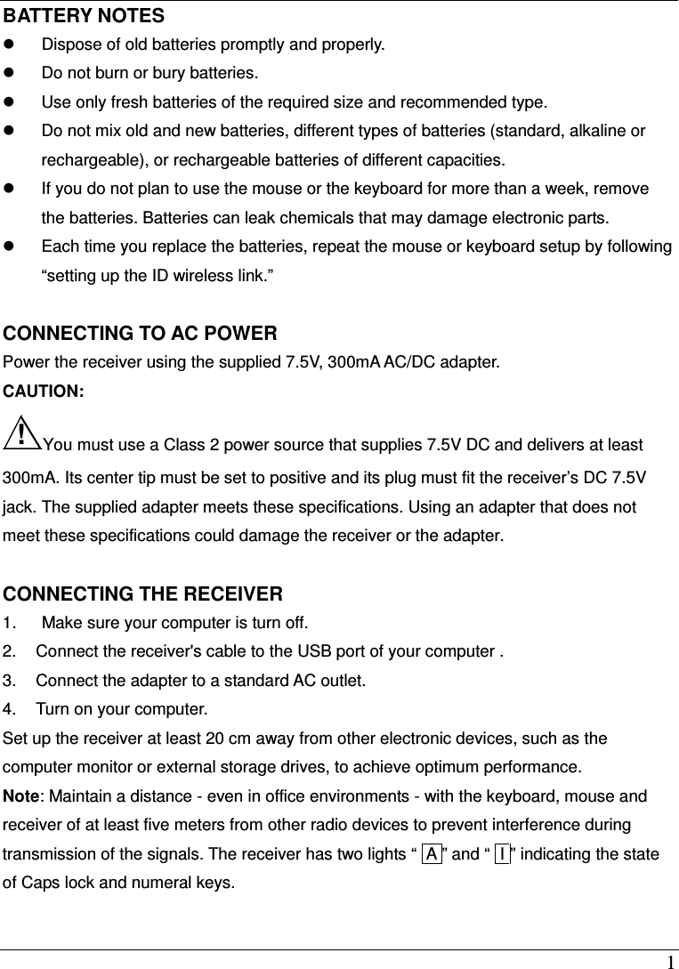 1 BATTERY NOTES   Dispose of old batteries promptly and properly.   Do not burn or bury batteries.   Use only fresh batteries of the required size and recommended type.   Do not mix old and new batteries, different types of batteries (standard, alkaline or rechargeable), or rechargeable batteries of different capacities.   If you do not plan to use the mouse or the keyboard for more than a week, remove the batteries. Batteries can leak chemicals that may damage electronic parts.   Each time you replace the batteries, repeat the mouse or keyboard setup by following &ldquo;setting up the ID wireless link.&rdquo;  CONNECTING TO AC POWER Power the receiver using the supplied 7.5V, 300mA AC/DC adapter. CAUTION:   !You must use a Class 2 power source that supplies 7.5V DC and delivers at least 300mA. Its center tip must be set to positive and its plug must fit the receiver&rsquo;s DC 7.5V jack. The supplied adapter meets these specifications. Using an adapter that does not meet these specifications could damage the receiver or the adapter.  CONNECTING THE RECEIVER   1.      Make sure your computer is turn off. 2.  Connect the receiver's cable to the USB port of your computer . 3.  Connect the adapter to a standard AC outlet. 4.  Turn on your computer. Set up the receiver at least 20 cm away from other electronic devices, such as the computer monitor or external storage drives, to achieve optimum performance. Note: Maintain a distance - even in office environments - with the keyboard, mouse and receiver of at least five meters from other radio devices to prevent interference during transmission of the signals. The receiver has two lights &ldquo; lA &rdquo; and &ldquo; II &rdquo; indicating the state of Caps lock and numeral keys.  