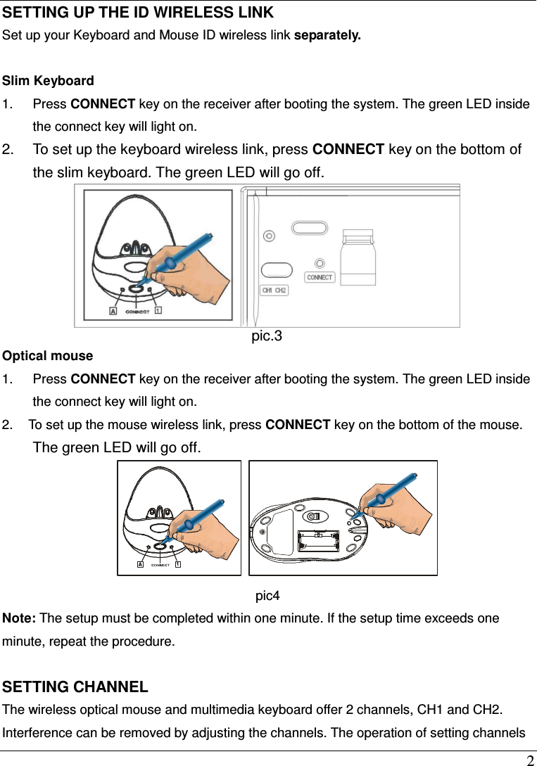  2 SETTING UP THE ID WIRELESS LINK Set up your Keyboard and Mouse ID wireless link separately.  Slim Keyboard 1.  Press CONNECT key on the receiver after booting the system. The green LED inside the connect key will light on. 2.  To set up the keyboard wireless link, press CONNECT key on the bottom of the slim keyboard. The green LED will go off.    pic.3  Optical mouse 1.  Press CONNECT key on the receiver after booting the system. The green LED inside the connect key will light on. 2.  To set up the mouse wireless link, press CONNECT key on the bottom of the mouse. The green LED will go off. A1 pic4 Note: The setup must be completed within one minute. If the setup time exceeds one minute, repeat the procedure.  SETTING CHANNEL The wireless optical mouse and multimedia keyboard offer 2 channels, CH1 and CH2. Interference can be removed by adjusting the channels. The operation of setting channels 