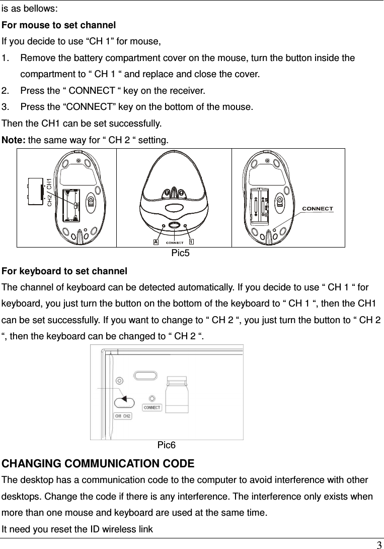  3 is as bellows: For mouse to set channel If you decide to use &ldquo;CH 1&rdquo; for mouse, 1.  Remove the battery compartment cover on the mouse, turn the button inside the compartment to &ldquo; CH 1 &ldquo; and replace and close the cover. 2.  Press the &ldquo; CONNECT &ldquo; key on the receiver. 3.  Press the &ldquo;CONNECT&rdquo; key on the bottom of the mouse. Then the CH1 can be set successfully. Note: the same way for &ldquo; CH 2 &ldquo; setting.        For keyboard to set channel The channel of keyboard can be detected automatically. If you decide to use &ldquo; CH 1 &ldquo; for keyboard, you just turn the button on the bottom of the keyboard to &ldquo; CH 1 &ldquo;, then the CH1 can be set successfully. If you want to change to &ldquo; CH 2 &ldquo;, you just turn the button to &ldquo; CH 2 &ldquo;, then the keyboard can be changed to &ldquo; CH 2 &ldquo;.  Pic6 CHANGING COMMUNICATION CODE The desktop has a communication code to the computer to avoid interference with other desktops. Change the code if there is any interference. The interference only exists when more than one mouse and keyboard are used at the same time. It need you reset the ID wireless link  A1  Pic5 