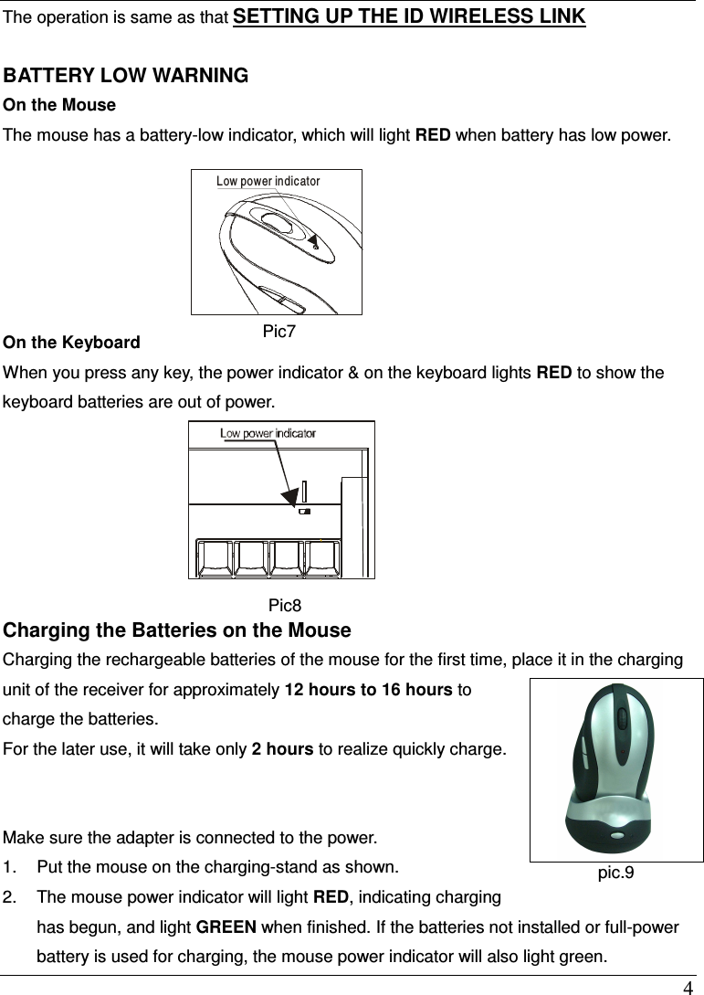  4 The operation is same as that SETTING UP THE ID WIRELESS LINK  BATTERY LOW WARNING On the Mouse The mouse has a battery-low indicator, which will light RED when battery has low power.         On the Keyboard When you press any key, the power indicator &amp; on the keyboard lights RED to show the keyboard batteries are out of power.    Pic8 Charging the Batteries on the Mouse   Charging the rechargeable batteries of the mouse for the first time, place it in the charging unit of the receiver for approximately 12 hours to 16 hours to charge the batteries.   For the later use, it will take only 2 hours to realize quickly charge.   Make sure the adapter is connected to the power.   1.  Put the mouse on the charging-stand as shown. 2.  The mouse power indicator will light RED, indicating charging has begun, and light GREEN when finished. If the batteries not installed or full-power battery is used for charging, the mouse power indicator will also light green.     Low power indicator Pic7     pic7  pic.9 