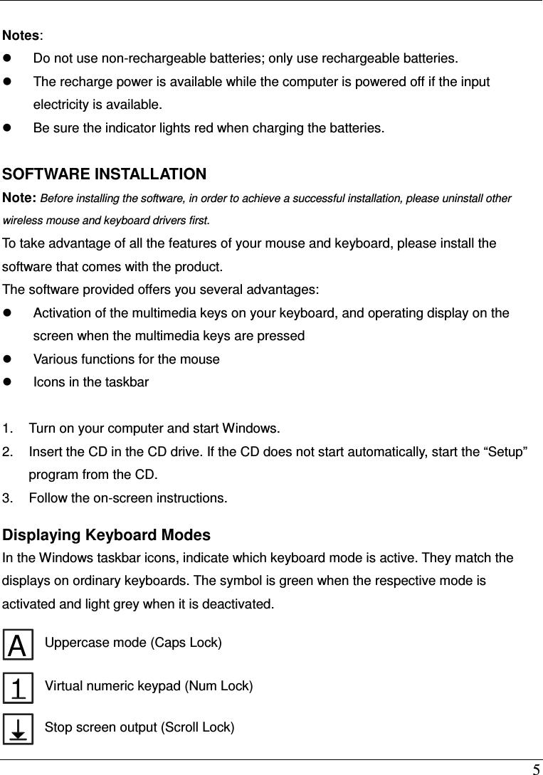  5  Notes:     Do not use non-rechargeable batteries; only use rechargeable batteries.   The recharge power is available while the computer is powered off if the input electricity is available.   Be sure the indicator lights red when charging the batteries.  SOFTWARE INSTALLATION Note: Before installing the software, in order to achieve a successful installation, please uninstall other wireless mouse and keyboard drivers first.  To take advantage of all the features of your mouse and keyboard, please install the software that comes with the product. The software provided offers you several advantages:   Activation of the multimedia keys on your keyboard, and operating display on the screen when the multimedia keys are pressed   Various functions for the mouse   Icons in the taskbar  1.  Turn on your computer and start Windows. 2.  Insert the CD in the CD drive. If the CD does not start automatically, start the &ldquo;Setup&rdquo; program from the CD. 3.  Follow the on-screen instructions.    Displaying Keyboard Modes In the Windows taskbar icons, indicate which keyboard mode is active. They match the displays on ordinary keyboards. The symbol is green when the respective mode is activated and light grey when it is deactivated.  A Uppercase mode (Caps Lock) 1 Virtual numeric keypad (Num Lock)  Stop screen output (Scroll Lock) 