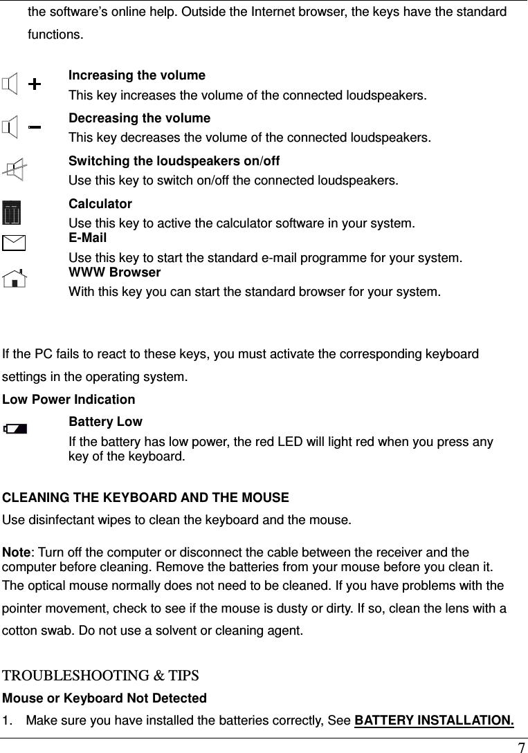  7 the software&rsquo;s online help. Outside the Internet browser, the keys have the standard functions.   Increasing the volume This key increases the volume of the connected loudspeakers.  Decreasing the volume This key decreases the volume of the connected loudspeakers.  Switching the loudspeakers on/off Use this key to switch on/off the connected loudspeakers.  Calculator Use this key to active the calculator software in your system.  E-Mail Use this key to start the standard e-mail programme for your system.  WWW Browser With this key you can start the standard browser for your system.    If the PC fails to react to these keys, you must activate the corresponding keyboard settings in the operating system. Low Power Indication  Battery Low If the battery has low power, the red LED will light red when you press any key of the keyboard.    CLEANING THE KEYBOARD AND THE MOUSE Use disinfectant wipes to clean the keyboard and the mouse.  Note: Turn off the computer or disconnect the cable between the receiver and the computer before cleaning. Remove the batteries from your mouse before you clean it. The optical mouse normally does not need to be cleaned. If you have problems with the pointer movement, check to see if the mouse is dusty or dirty. If so, clean the lens with a cotton swab. Do not use a solvent or cleaning agent.  TROUBLESHOOTING &amp; TIPS Mouse or Keyboard Not Detected 1.    Make sure you have installed the batteries correctly, See BATTERY INSTALLATION. 