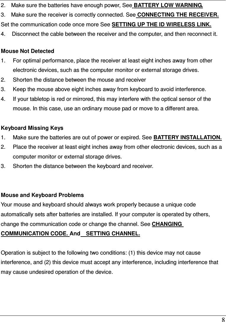  8 2.    Make sure the batteries have enough power, See BATTERY LOW WARNING. 3.    Make sure the receiver is correctly connected. See CONNECTING THE RECEIVER. Set the communication code once more See SETTING UP THE ID WIRELESS LINK. 4.  Disconnect the cable between the receiver and the computer, and then reconnect it.  Mouse Not Detected   1.  For optimal performance, place the receiver at least eight inches away from other electronic devices, such as the computer monitor or external storage drives. 2.  Shorten the distance between the mouse and receiver 3.  Keep the mouse above eight inches away from keyboard to avoid interference. 4.  If your tabletop is red or mirrored, this may interfere with the optical sensor of the mouse. In this case, use an ordinary mouse pad or move to a different area.  Keyboard Missing Keys 1.  Make sure the batteries are out of power or expired. See BATTERY INSTALLATION. 2.  Place the receiver at least eight inches away from other electronic devices, such as a computer monitor or external storage drives. 3.  Shorten the distance between the keyboard and receiver.   Mouse and Keyboard Problems   Your mouse and keyboard should always work properly because a unique code automatically sets after batteries are installed. If your computer is operated by others, change the communication code or change the channel. See CHANGING COMMUNICATION CODE. And    SETTING CHANNEL.  Operation is subject to the following two conditions: (1) this device may not cause interference, and (2) this device must accept any interference, including interference that may cause undesired operation of the device.  