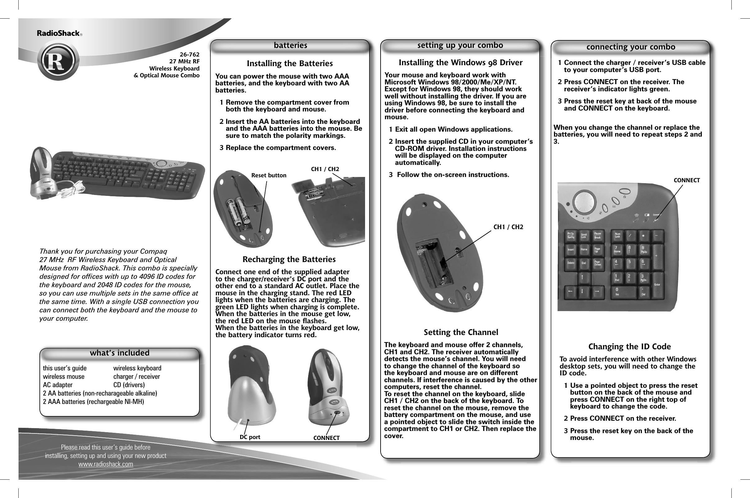 Please read this user&rsquo;s guide beforeinstalling, setting up and using your new product www.radioshack.comThank you for purchasing your Compaq27 MHz  RF Wireless Keyboard and Optical Mouse from RadioShack. This combo is specially designed for ofﬁ ces with up to 4096 ID codes for the keyboard and 2048 ID codes for the mouse, so you can use multiple sets in the same ofﬁ ce at the same time. With a single USB connection you can connect both the keyboard and the mouse to your computer.        26-762 27 MHz RFWireless Keyboard&amp; Optical Mouse Combothis user&rsquo;s guide  wireless keyboard   wireless mouse  charger / receiverAC adapter  CD (drivers)2 AA batteries (non-recharageable alkaline)2 AAA batteries (rechargeable NI-MH)Installing the BatteriesYou can power the mouse with two AAA batteries, and the keyboard with two AA batteries.1 Remove the compartment cover from both the keyboard and mouse. 2 Insert the AA batteries into the keyboard  and the AAA batteries into the mouse. Be sure to match the polarity markings.3 Replace the compartment covers.Recharging the BatteriesConnect one end of the supplied adapter to the charger/receiver&rsquo;s DC port and the other end to a standard AC outlet. Place the mouse in the charging stand. The red LED lights when the batteries are charging. The green LED lights when charging is complete.When the batteries in the mouse get low, the red LED on the mouse ﬂ ashes.When the batteries in the keyboard get low, the battery indicator turns red.DC port CONNECTInstalling the Windows 98 DriverYour mouse and keyboard work with Microsoft Windows 98/2000/Me/XP/NT.  Except for Windows 98, they should work well without installing the driver. If you are using Windows 98, be sure to install the driver before connecting the keyboard and mouse. 1 Exit all open Windows applications. 2 Insert the supplied CD in your computer&rsquo;s CD-ROM driver. Installation instructions will be displayed on the computer automatically. 3  Follow the on-screen instructions. Setting the ChannelThe keyboard and mouse offer 2 channels, CH1 and CH2. The receiver automatically detects the mouse&rsquo;s channel. You will need to change the channel of the keyboard so the keyboard and mouse are on different channels. If interference is caused by the other computers, reset the channel. To reset the channel on the keyboard, slide CH1 / CH2 on the back of the keyboard. To reset the channel on the mouse, remove the battery compartment on the mouse, and use a pointed object to slide the switch inside the compartment to CH1 or CH2. Then replace the cover.1 Connect the charger / receiver&rsquo;s USB cable to your computer&rsquo;s USB port. 2 Press CONNECT on the receiver. The receiver&rsquo;s indicator lights green.3 Press the reset key at back of the mouse and CONNECT on the keyboard.When you change the channel or replace the batteries, you will need to repeat steps 2 and 3.Reset buttonCH1 / CH2Changing the ID CodeTo avoid interference with other Windows desktop sets, you will need to change the ID code.1 Use a pointed object to press the reset button on the back of the mouse and press CONNECT on the right top of keyboard to change the code. 2 Press CONNECT on the receiver. 3 Press the reset key on the back of the mouse.CH1 / CH2 CONNECT