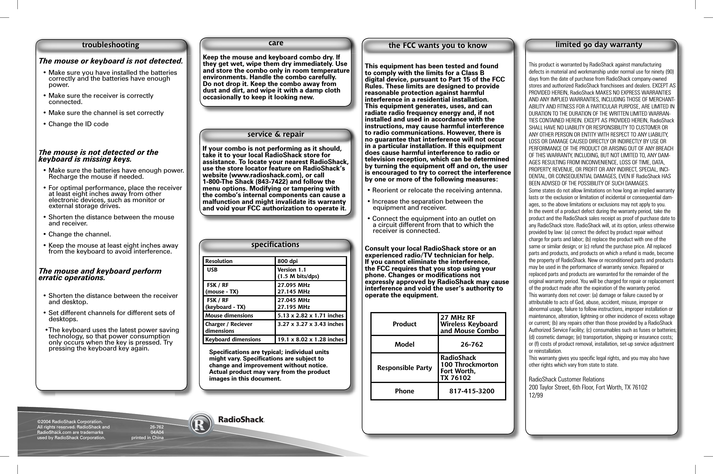 &copy;2004 RadioShack Corporation.All rights reserved. RadioShack and RadioShack.com are trademarks used by RadioShack Corporation. 26-76204A04printed in ChinaKeep the mouse and keyboard combo dry. If they get wet, wipe them dry immediately. Use and store the combo only in room temperature environments. Handle the combo carefully. Do not drop it. Keep the combo away from dust and dirt, and wipe it with a damp cloth occasionally to keep it looking new.This equipment has been tested and found to comply with the limits for a Class B digital device, pursuant to Part 15 of the FCC Rules. These limits are designed to provide reasonable protection against harmful interference in a residential installation. This equipment generates, uses, and can radiate radio frequency energy and, if not installed and used in accordance with the instructions, may cause harmful interference to radio communications. However, there is no guarantee that interference will not occur in a particular installation. If this equipment does cause harmful interference to radio or television reception, which can be determined by turning the equipment off and on, the user is encouraged to try to correct the interference by one or more of the following measures:&bull; Reorient or relocate the receiving antenna.&bull; Increase the separation between the equipment and receiver. &bull; Connect the equipment into an outlet on a circuit different from that to which the receiver is connected. Consult your local RadioShack store or an experienced radio/TV technician for help.If you cannot eliminate the interference, the FCC requires that you stop using your phone. Changes or modiﬁ cations not expressly approved by RadioShack may cause interference and void the user&rsquo;s authority to operate the equipment.This product is warranted by RadioShack against manufacturing defects in material and workmanship under normal use for ninety (90) days from the date of purchase from RadioShack company-owned stores and authorized RadioShack franchisees and dealers. EXCEPT AS PROVIDED HEREIN, RadioShack MAKES NO EXPRESS WARRANTIES AND ANY IMPLIED WARRANTIES, INCLUDING THOSE OF MERCHANT-ABILITY AND FITNESS FOR A PARTICULAR PURPOSE, ARE LIMITED IN DURATION TO THE DURATION OF THE WRITTEN LIMITED WARRAN-TIES CONTAINED HEREIN. EXCEPT AS PROVIDED HEREIN, RadioShack SHALL HAVE NO LIABILITY OR RESPONSIBILITY TO CUSTOMER OR ANY OTHER PERSON OR ENTITY WITH RESPECT TO ANY LIABILITY, LOSS OR DAMAGE CAUSED DIRECTLY OR INDIRECTLY BY USE OR PERFORMANCE OF THE PRODUCT OR ARISING OUT OF ANY BREACH OF THIS WARRANTY, INCLUDING, BUT NOT LIMITED TO, ANY DAM-AGES RESULTING FROM INCONVENIENCE, LOSS OF TIME, DATA, PROPERTY, REVENUE, OR PROFIT OR ANY INDIRECT, SPECIAL, INCI-DENTAL, OR CONSEQUENTIAL DAMAGES, EVEN IF RadioShack HAS BEEN ADVISED OF THE POSSIBILITY OF SUCH DAMAGES.Some states do not allow limitations on how long an implied warranty lasts or the exclusion or limitation of incidental or consequential dam-ages, so the above limitations or exclusions may not apply to you.In the event of a product defect during the warranty period, take the product and the RadioShack sales receipt as proof of purchase date to any RadioShack store. RadioShack will, at its option, unless otherwise provided by law: (a) correct the defect by product repair without charge for parts and labor; (b) replace the product with one of the same or similar design; or (c) refund the purchase price. All replaced parts and products, and products on which a refund is made, become the property of RadioShack. New or reconditioned parts and products may be used in the performance of warranty service. Repaired or replaced parts and products are warranted for the remainder of the original warranty period. You will be charged for repair or replacement of the product made after the expiration of the warranty period.This warranty does not cover: (a) damage or failure caused by or attributable to acts of God, abuse, accident, misuse, improper or abnormal usage, failure to follow instructions, improper installation or maintenance, alteration, lightning or other incidence of excess voltage or current; (b) any repairs other than those provided by a RadioShack Authorized Service Facility; (c) consumables such as fuses or batteries; (d) cosmetic damage; (e) transportation, shipping or insurance costs; or (f) costs of product removal, installation, set-up service adjustment or reinstallation.This warranty gives you speciﬁ c legal rights, and you may also have other rights which vary from state to state.  RadioShack Customer Relations200 Taylor Street, 6th Floor, Fort Worth, TX 7610212/99The mouse or keyboard is not detected. &bull; Make sure you have installed the batteries correctly and the batteries have enough power. &bull; Make sure the receiver is correctly connected.    &bull; Make sure the channel is set correctly &bull; Change the ID code The mouse is not detected or the keyboard is missing keys. &bull; Make sure the batteries have enough power. Recharge the mouse if needed. &bull; For optimal performance, place the receiver at least eight inches away from other electronic devices, such as monitor or external storage drives. &bull; Shorten the distance between the mouse and receiver. &bull; Change the channel.&bull; Keep the mouse at least eight inches away from the keyboard to avoid interference. The mouse and keyboard perform erratic operations. &bull; Shorten the distance between the receiver and desktop. &bull; Set different channels for different sets of desktops.  &bull;The keyboard uses the latest power saving technology, so that power consumption only occurs when the key is pressed. Try pressing the keyboard key again.Product 27 MHz RFWireless Keyboard and Mouse ComboModel 26-762Responsible PartyRadioShack100 ThrockmortonFort Worth,TX 76102Phone 817-415-3200If your combo is not performing as it should, take it to your local RadioShack store for assistance. To locate your nearest RadioShack, use the store locator feature on RadioShack&rsquo;s website (www.radioshack.com), or call1-800-The Shack (843-7422) and follow the menu options. Modifying or tampering with the combo&rsquo;s internal components can cause a malfunction and might invalidate its warranty and void your FCC authorization to operate it.Resolution 800 dpi USB Version 1.1(1.5 M bits/dps) FSK / RF(mouse - TX)27.095 MHz27.145 MHz FSK / RF(keyboard - TX) 27.045 MHz27.195 MHzMouse dimensions 5.13 x 2.82 x 1.71 inchesCharger / Recieverdimensions3.27 x 3.27 x 3.43 inchesKeyboard dimensions 19.1 x 8.02 x 1.28 inchesSpeciﬁ cations are typical; individual units might vary. Speciﬁ cations are subject to change and improvement without notice. Actual product may vary from the product images in this document.