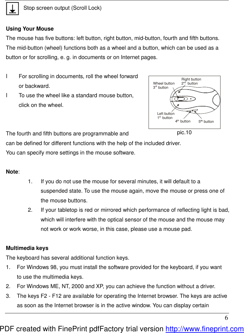  6  Stop screen output (Scroll Lock)  Using Your Mouse The mouse has five buttons: left button, right button, mid-button, fourth and fifth buttons. The mid-button (wheel) functions both as a wheel and a button, which can be used as a button or for scrolling, e. g. in documents or on Internet pages.    l  For scrolling in documents, roll the wheel forward or backward. l  To use the wheel like a standard mouse button, click on the wheel.                                                  The fourth and fifth buttons are programmable and can be defined for different functions with the help of the included driver.   You can specify more settings in the mouse software.  Note:   1.  If you do not use the mouse for several minutes, it will default to a suspended state. To use the mouse again, move the mouse or press one of the mouse buttons. 2.  If your tabletop is red or mirrored which performance of reflecting light is bad, which will interfere with the optical sensor of the mouse and the mouse may not work or work worse, in this case, please use a mouse pad.  Multimedia keys The keyboard has several additional function keys. 1.  For Windows 98, you must install the software provided for the keyboard, if you want to use the multimedia keys. 2.  For Windows ME, NT, 2000 and XP, you can achieve the function without a driver. 3.  The keys F2 - F12 are available for operating the Internet browser. The keys are active as soon as the Internet browser is in the active window. You can display certain Right button2    buttonWheel button3   buttonLeft button1   button4   button5   buttonrdnd  st pic.10 PDF created with FinePrint pdfFactory trial version http://www.fineprint.com