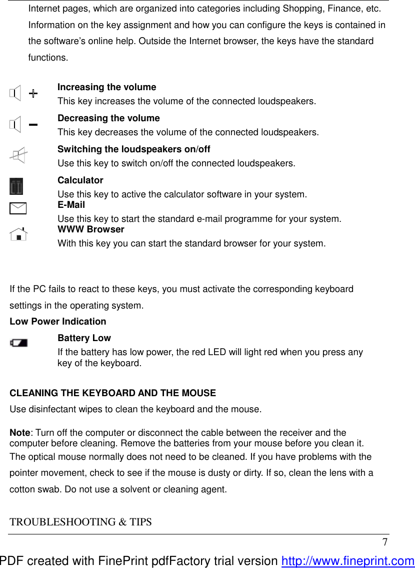  7 Internet pages, which are organized into categories including Shopping, Finance, etc. Information on the key assignment and how you can configure the keys is contained in the software&rsquo;s online help. Outside the Internet browser, the keys have the standard functions.   Increasing the volume This key increases the volume of the connected loudspeakers.  Decreasing the volume This key decreases the volume of the connected loudspeakers.  Switching the loudspeakers on/off Use this key to switch on/off the connected loudspeakers.  Calculator Use this key to active the calculator software in your system.  E-Mail Use this key to start the standard e-mail programme for your system.  WWW Browser With this key you can start the standard browser for your system.    If the PC fails to react to these keys, you must activate the corresponding keyboard settings in the operating system. Low Power Indication  Battery Low If the battery has low power, the red LED will light red when you press any key of the keyboard.    CLEANING THE KEYBOARD AND THE MOUSE Use disinfectant wipes to clean the keyboard and the mouse.  Note: Turn off the computer or disconnect the cable between the receiver and the computer before cleaning. Remove the batteries from your mouse before you clean it. The optical mouse normally does not need to be cleaned. If you have problems with the pointer movement, check to see if the mouse is dusty or dirty. If so, clean the lens with a cotton swab. Do not use a solvent or cleaning agent.  TROUBLESHOOTING &amp; TIPS PDF created with FinePrint pdfFactory trial version http://www.fineprint.com