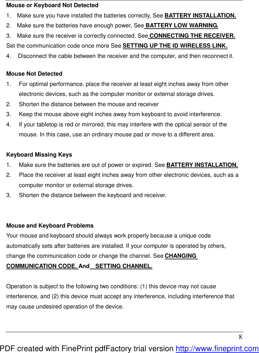  8 Mouse or Keyboard Not Detected 1.  Make sure you have installed the batteries correctly, See BATTERY INSTALLATION. 2.  Make sure the batteries have enough power, See BATTERY LOW WARNING. 3.  Make sure the receiver is correctly connected. See CONNECTING THE RECEIVER. Set the communication code once more See SETTING UP THE ID WIRELESS LINK. 4.  Disconnect the cable between the receiver and the computer, and then reconnect it.  Mouse Not Detected   1.  For optimal performance, place the receiver at least eight inches away from other electronic devices, such as the computer monitor or external storage drives. 2.  Shorten the distance between the mouse and receiver 3.  Keep the mouse above eight inches away from keyboard to avoid interference. 4.  If your tabletop is red or mirrored, this may interfere with the optical sensor of the mouse. In this case, use an ordinary mouse pad or move to a different area.  Keyboard Missing Keys 1.  Make sure the batteries are out of power or expired. See BATTERY INSTALLATION. 2.  Place the receiver at least eight inches away from other electronic devices, such as a computer monitor or external storage drives. 3.  Shorten the distance between the keyboard and receiver.   Mouse and Keyboard Problems   Your mouse and keyboard should always work properly because a unique code automatically sets after batteries are installed. If your computer is operated by others, change the communication code or change the channel. See CHANGING COMMUNICATION CODE. And  SETTING CHANNEL.  Operation is subject to the following two conditions: (1) this device may not cause interference, and (2) this device must accept any interference, including interference that may cause undesired operation of the device.  PDF created with FinePrint pdfFactory trial version http://www.fineprint.com