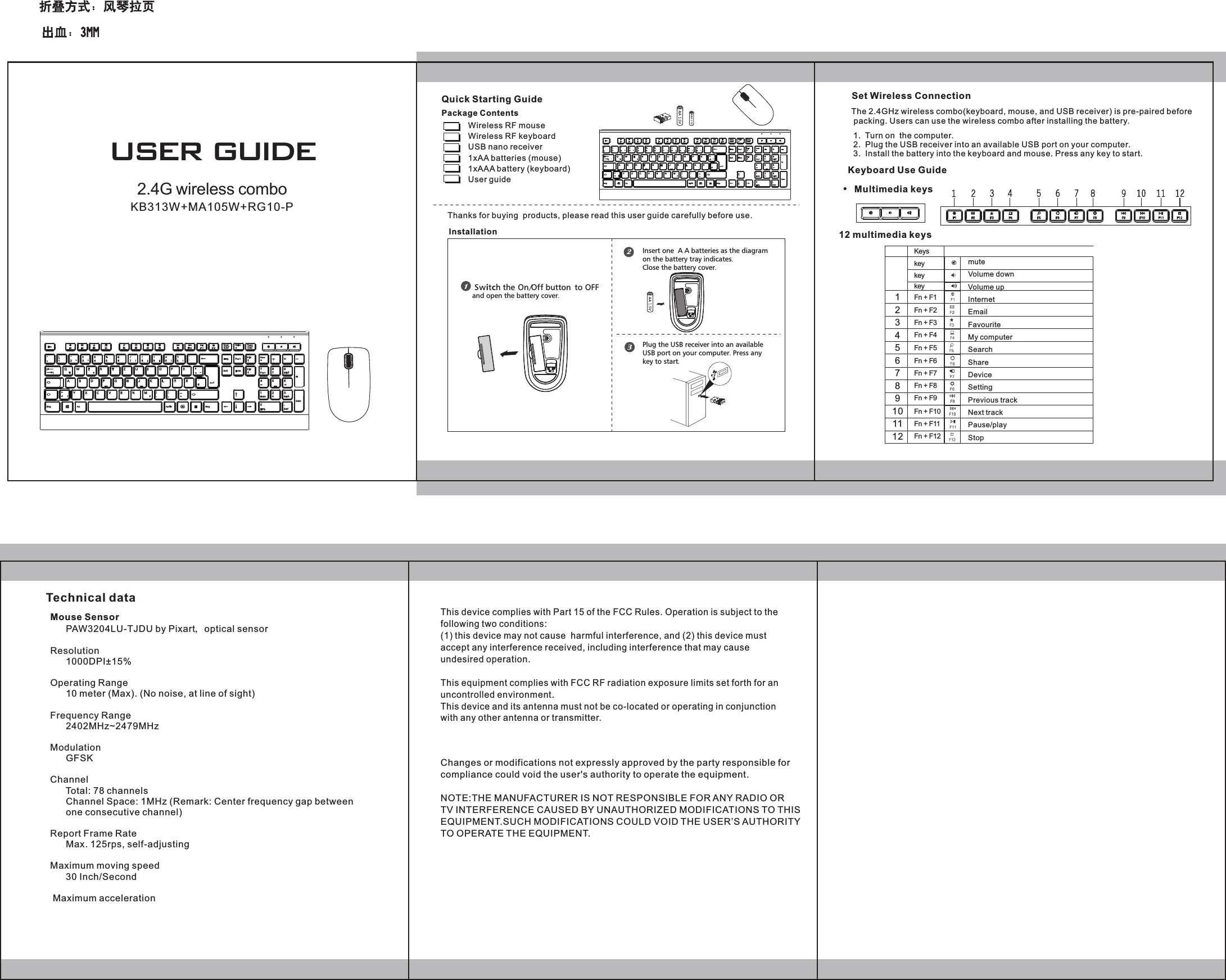Package ContentsQuick Starting Guide Wireless RF mouseWireless RF keyboardUSB nano receiver1xAA batteries1xAAA batteryUser guide            (mouse)   (keyboard) Thanks for buying  products, please read this user guide carefully before use.InstallationThe 2.4GHz wireless combo(keyboard, mouse, and USB receiver) is pre-paired before packing. Users can use the wireless combo after installing the battery.Set Wireless Connection1.  Turn on  the computer.2.  Plug the USB receiver into an available USB port on your computer. 3.  Install the battery into the keyboard and mouse. Press any key to start.Keyboard Use GuideMultimedia keys12 multimedia keys Technical dataSwitc h the On/Of  f button  to OFFand open the battery cover.Insert one  A A batteries as the   diagram on the battery tray indicates. Close the battery cover.Plug the USB receiver into an available USB port on your computer. Press anykey to start.GrUSER GUIDEMouse Sensor      PAW3204LU-TJDU by Pixart，optical sensorResolution      1000DPI&plusmn;15%Operating Range      10 meter (Max). (No noise, at line of sight)Frequency Range      2402MHz~2479MHzModulation      GFSKChannel      Total: 78 channels      Channel Space: 1MHz (Remark: Center frequency gap between       one consecutive channel)Report Frame Rate      Max. 125rps, self-adjustingMaximum moving speed      30 Inch/Second     Maximum acceleration               KeyskeykeykeyFn + F1Fn + F2Fn + F3Fn + F4Fn + F5Fn + F6Fn + F7Fn + F8Fn + F9Fn + F10Fn + F11Fn + F12123456789101112muteVolume downVolume upInternet EmailFavouriteMy computerSearchShareDeviceSettingPrevious trackNext trackPause/playStopGrThis device complies with Part 15 of the FCC Rules. Operation is subject to the following two conditions: (1) this device may not cause  harmful interference, and (2) this device must accept any interference received, including interference that may cause undesired operation.  This equipment complies with FCC RF radiation exposure limits set forth for an uncontrolled environment. This device and its antenna must not be co-located or operating in conjunction with any other antenna or transmitter.2.4G wireless comboKB313W+MA105W+RG10-PChanges or modifications not expressly approved by the party responsible for compliance could void the user's authority to operate the equipment.NOTE:THE MANUFACTURER IS NOT RESPONSIBLE FOR ANY RADIO OR TV INTERFERENCE CAUSED BY UNAUTHORIZED MODIFICATIONS TO THIS EQUIPMENT.SUCH MODIFICATIONS COULD VOID THE USER&rsquo;S AUTHORITY TO OPERATE THE EQUIPMENT. 