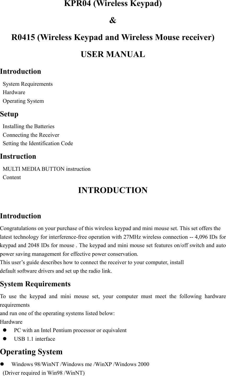 KPR04 (Wireless Keypad)   &amp;  R0415 (Wireless Keypad and Wireless Mouse receiver) USER MANUAL Introduction  System Requirements  Hardware  Operating System Setup   Installing the Batteries   Connecting the Receiver       Setting the Identification Code Instruction   MULTI MEDIA BUTTON instruction  Content INTRODUCTION  Introduction Congratulations on your purchase of this wireless keypad and mini mouse set. This set offers the   latest technology for interference-free operation with 27MHz wireless connection -- 4,096 IDs for keypad and 2048 IDs for mouse . The keypad and mini mouse set features on/off switch and auto power saving management for effective power conservation.   This user&rsquo;s guide describes how to connect the receiver to your computer, install   default software drivers and set up the radio link. System Requirements To use the keypad and mini mouse set, your computer must meet the following hardware requirements  and run one of the operating systems listed below: Hardware z PC with an Intel Pentium processor or equivalent z USB 1.1 interface Operating System z Windows 98/WinNT /Windows me /WinXP /Windows 2000   (Driver required in Win98 /WinNT) 