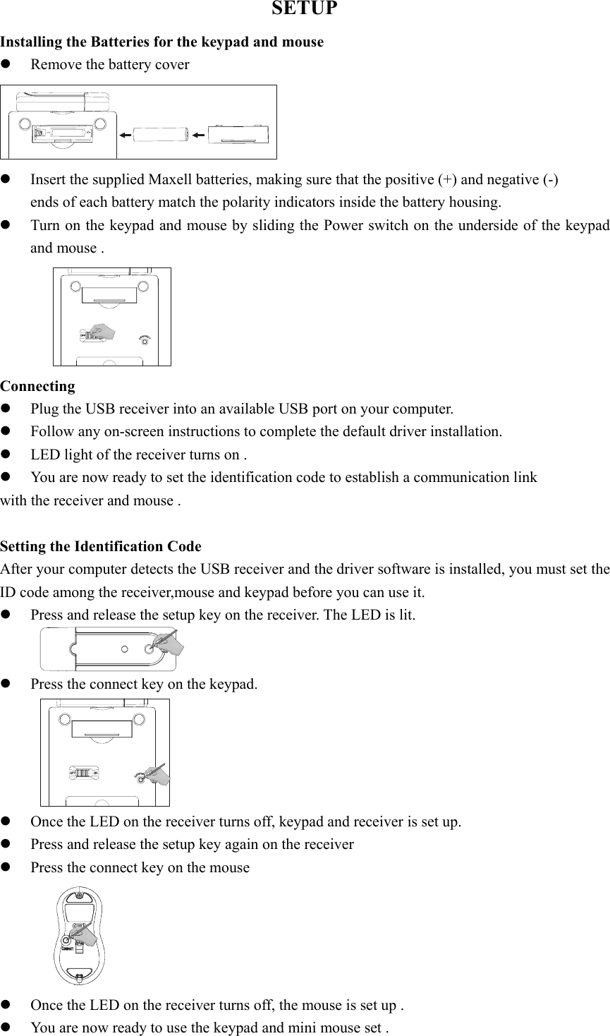 SETUP Installing the Batteries for the keypad and mouse   z Remove the battery cover    z Insert the supplied Maxell batteries, making sure that the positive (+) and negative (-)   ends of each battery match the polarity indicators inside the battery housing. z Turn on the keypad and mouse by sliding the Power switch on the underside of the keypad and mouse .  Connecting  z Plug the USB receiver into an available USB port on your computer. z Follow any on-screen instructions to complete the default driver installation. z LED light of the receiver turns on .     z You are now ready to set the identification code to establish a communication link   with the receiver and mouse .  Setting the Identification Code After your computer detects the USB receiver and the driver software is installed, you must set the ID code among the receiver,mouse and keypad before you can use it.   z Press and release the setup key on the receiver. The LED is lit.  z Press the connect key on the keypad.  z Once the LED on the receiver turns off, keypad and receiver is set up. z Press and release the setup key again on the receiver   z Press the connect key on the mouse  z Once the LED on the receiver turns off, the mouse is set up . z You are now ready to use the keypad and mini mouse set . 