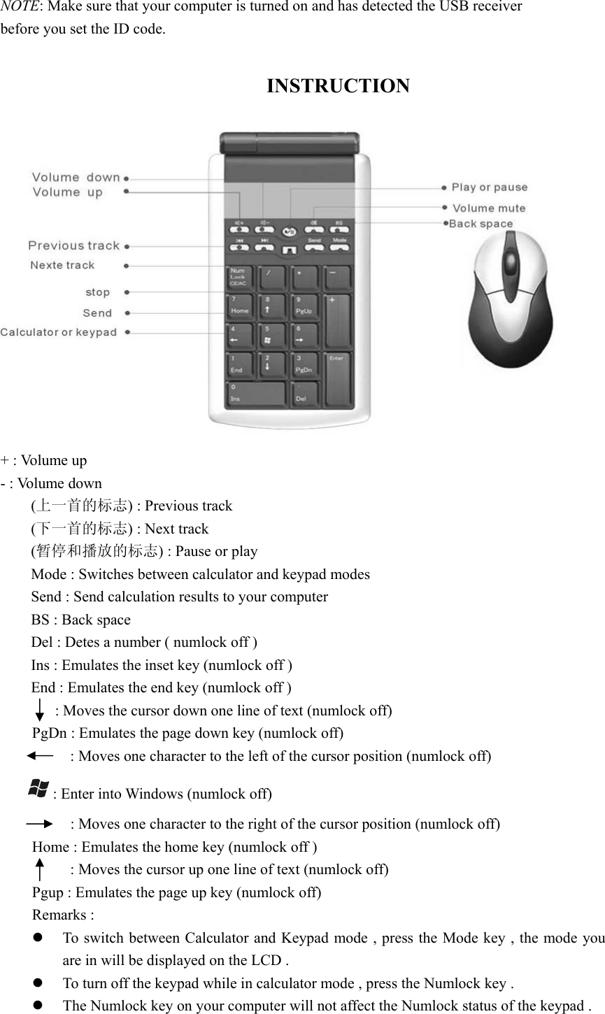  NOTE: Make sure that your computer is turned on and has detected the USB receiver before you set the ID code.  INSTRUCTION + : Volume up   - : Volume down (上一首的标志) : Previous track   (下一首的标志) : Next track   (暂停和播放的标志) : Pause or play   Mode : Switches between calculator and keypad modes   Send : Send calculation results to your computer BS : Back space   Del : Detes a number ( numlock off ) Ins : Emulates the inset key (numlock off ) End : Emulates the end key (numlock off )   : Moves the cursor down one line of text (numlock off) PgDn : Emulates the page down key (numlock off)   : Moves one character to the left of the cursor position (numlock off)  : Enter into Windows (numlock off)   : Moves one character to the right of the cursor position (numlock off) Home : Emulates the home key (numlock off )   : Moves the cursor up one line of text (numlock off)   Pgup : Emulates the page up key (numlock off) Remarks :   z To switch between Calculator and Keypad mode , press the Mode key , the mode you are in will be displayed on the LCD .   z To turn off the keypad while in calculator mode , press the Numlock key . z The Numlock key on your computer will not affect the Numlock status of the keypad .   