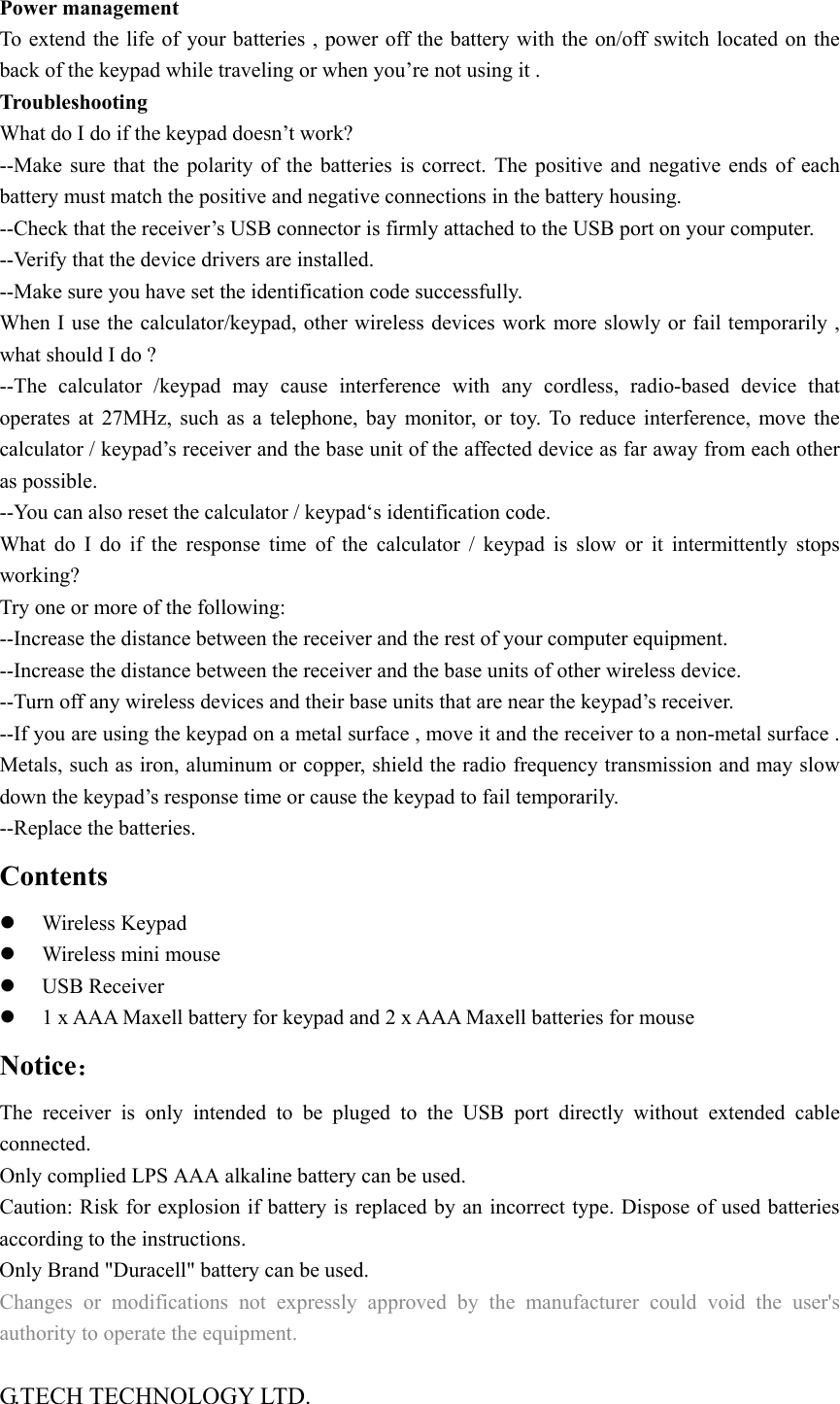  Power management   To extend the life of your batteries , power off the battery with the on/off switch located on the back of the keypad while traveling or when you&rsquo;re not using it .   Troubleshooting  What do I do if the keypad doesn&rsquo;t work? --Make sure that the polarity of the batteries is correct. The positive and negative ends of each battery must match the positive and negative connections in the battery housing. --Check that the receiver&rsquo;s USB connector is firmly attached to the USB port on your computer. --Verify that the device drivers are installed. --Make sure you have set the identification code successfully.   When I use the calculator/keypad, other wireless devices work more slowly or fail temporarily , what should I do ? --The calculator /keypad may cause interference with any cordless, radio-based device that operates at 27MHz, such as a telephone, bay monitor, or toy. To reduce interference, move the calculator / keypad&rsquo;s receiver and the base unit of the affected device as far away from each other as possible. --You can also reset the calculator / keypad&lsquo;s identification code. What do I do if the response time of the calculator / keypad is slow or it intermittently stops working?  Try one or more of the following: --Increase the distance between the receiver and the rest of your computer equipment. --Increase the distance between the receiver and the base units of other wireless device. --Turn off any wireless devices and their base units that are near the keypad&rsquo;s receiver.   --If you are using the keypad on a metal surface , move it and the receiver to a non-metal surface . Metals, such as iron, aluminum or copper, shield the radio frequency transmission and may slow down the keypad&rsquo;s response time or cause the keypad to fail temporarily. --Replace the batteries. Contents z Wireless Keypad z Wireless mini mouse z USB Receiver z 1 x AAA Maxell battery for keypad and 2 x AAA Maxell batteries for mouse Notice： The receiver is only intended to be pluged to the USB port directly without extended cable connected. Only complied LPS AAA alkaline battery can be used.   Caution: Risk for explosion if battery is replaced by an incorrect type. Dispose of used batteries according to the instructions. Only Brand "Duracell" battery can be used. Changes or modifications not expressly approved by the manufacturer could void the user's authority to operate the equipment.  G.TECH TECHNOLOGY LTD. 