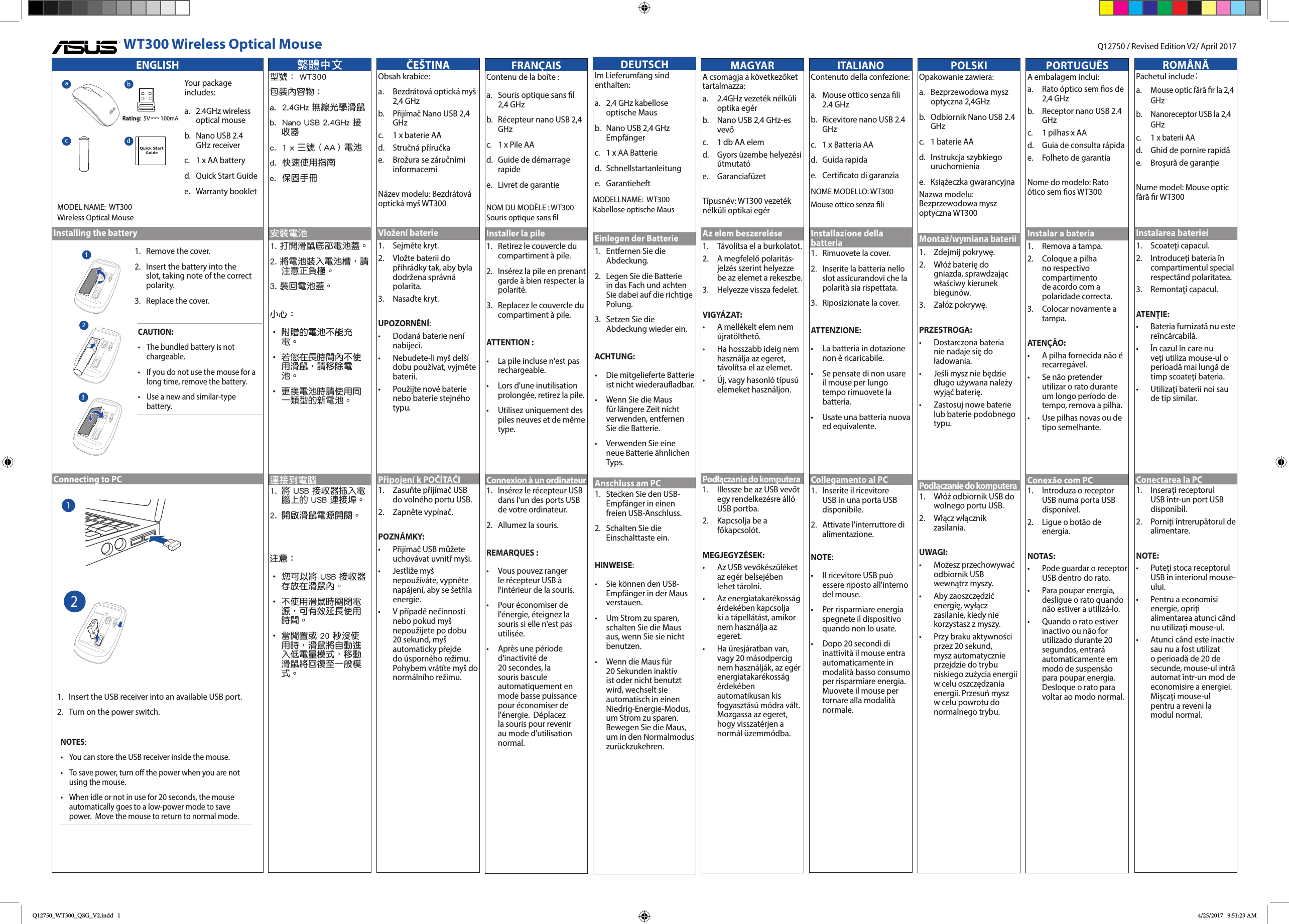 ENGLISHInstalling the batteryConnecting to PCWT300 Wireless Optical MouseYour package includes:a.   2.4GHz  wireless optical mouseb.   Nano USB 2.4 GHz receiverc.  1 x AA batteryd.   Quick Start Guidee.   Warranty  bookletQuick Start Guideabcd1.    Remove the cover.2.    Insert the battery into the slot, taking note of the correct polarity.3.   Replace the cover.CAUTION:&bull;   The bundled battery is not chargeable.&bull;  If you do not use the mouse for a long time, remove the battery.&bull;  Use a new and similar-type battery.1.  Insert the USB receiver into an available USB port.2.  Turn on the power switch.NOTES:  &bull;   You can store the USB receiver inside the mouse. &bull;  To save power, turn o the power when you are not using the mouse.&bull;  When idle or not in use for 20 seconds, the mouse automatically goes to a low-power mode to save power.  Move the mouse to return to normal mode. 1Rating:  5V - - - 100mA Q12750 / Revised Edition V2/ April 20171232MODEL NAME:  WT300Wireless Optical MouseČE&Scaron;TINAObsah krabice:a.   Bezdr&aacute;tov&aacute; optick&aacute; my&scaron; 2,4 GHzb.   Přij&iacute;mač Nano USB 2,4 GHzc.  1 x baterie AAd.  Stručn&aacute; př&iacute;ručkae.   Brožura se z&aacute;ručn&iacute;mi informacemiN&aacute;zev modelu: Bezdr&aacute;tov&aacute; optick&aacute; my&scaron; WT300Vložen&iacute; baterie1.   Sejměte kryt.2.    Vložte baterii do přihr&aacute;dky tak, aby byla dodržena spr&aacute;vn&aacute; polarita.3.   Nasaďte kryt.UPOZORNĚN&Iacute;:&bull;    Dodan&aacute; baterie nen&iacute; nab&iacute;jec&iacute;.&bull;    Nebudete-li my&scaron; del&scaron;&iacute; dobu použ&iacute;vat, vyjměte baterii.&bull;    Použijte nov&eacute; baterie nebo baterie stejn&eacute;ho typu.Připojen&iacute; k POČ&Iacute;TAČI1.   Zasuňte přij&iacute;mač USB do voln&eacute;ho portu USB.2.   Zapněte  vyp&iacute;nač.POZN&Aacute;MKY:  &bull;    Přij&iacute;mač USB můžete uchov&aacute;vat uvnitř my&scaron;i. &bull;   Jestliže my&scaron; nepouž&iacute;v&aacute;te, vypněte nap&aacute;jen&iacute;, aby se &scaron;etřila energie.&bull;    V př&iacute;padě nečinnosti nebo pokud my&scaron; nepoužijete po dobu 20 sekund, my&scaron; automaticky přejde do &uacute;sporn&eacute;ho režimu. Pohybem vr&aacute;t&iacute;te my&scaron; do norm&aacute;ln&iacute;ho režimu.ITALIANOContenuto della confezione:a.   Mouse ottico senza li 2.4 GHzb.   Ricevitore nano USB 2.4 GHzc.  1 x Batteria AAd.   Guida  rapidae.   Certicato di garanziaNOME MODELLO: WT300Mouse ottico senza liInstallazione della batteria1.    Rimuovete la cover.2.    Inserite la batteria nello slot assicurandovi che la polarit&agrave; sia rispettata.3.   Riposizionate la cover.ATTENZIONE:&bull;   La batteria in dotazione non &egrave; ricaricabile.&bull;   Se pensate di non usare il mouse per lungo tempo rimuovete la batteria.&bull;   Usate una batteria nuova ed equivalente.Collegamento al PC1.  Inserite il ricevitore USB in una porta USB disponibile.2.  Attivate l'interruttore di alimentazione.NOTE:  &bull;   Il ricevitore USB pu&ograve; essere riposto all'interno del mouse. &bull;  Per risparmiare energia spegnete il dispositivo quando non lo usate.&bull;  Dopo 20 secondi di inattivit&agrave; il mouse entra automaticamente in modalit&agrave; basso consumo per risparmiare energia.  Muovete il mouse per tornare alla modalit&agrave; normale. POLSKIOpakowanie zawiera:a.   Bezprzewodowa  mysz optyczna 2,4GHzb.   Odbiornik Nano USB 2.4 GHzc.  1 baterie AAd.   Instrukcja  szybkiego uruchomieniae.   Książeczka  gwarancyjnaNazwa modelu: Bezprzewodowa mysz optyczna WT300Montaż/wymiana baterii1.   Zdejmij pokrywę.2.    Wł&oacute;ż baterię do gniazda, sprawdzając właściwy kierunek biegun&oacute;w.3.   Zał&oacute;ż pokrywę.PRZESTROGA:&bull;    Dostarczona bateria nie nadaje się do ładowania.&bull;    Jeśli mysz nie będzie długo używana należy wyjąć baterię.&bull;    Zastosuj nowe baterie lub baterie podobnego typu.Podłączanie do komputera1.   Wł&oacute;ż odbiornik USB do wolnego portu USB.2.   Włącz  włącznik zasilania.UWAGI:  &bull;     Możesz przechowywać odbiornik USB wewnątrz myszy.&bull;    Aby zaoszczędzić energię, wyłącz zasilanie, kiedy nie korzystasz z myszy.&bull;    Przy braku aktywności przez 20 sekund, mysz automatycznie przejdzie do trybu niskiego zużycia energii w celu oszczędzania energii. Przesuń mysz w celu powrotu do normalnego trybu.PORTUGU&Ecirc;SA embalagem inclui:a.   Rato &oacute;ptico sem os de 2,4 GHzb.   Receptor nano USB 2.4 GHzc.  1 pilhas x AAd.  Guia de consulta r&aacute;pidae.   Folheto de garantiaNome do modelo: Rato &oacute;tico sem os WT300Instalar a bateria1.   Remova a tampa.2.    Coloque a pilha no respectivo compartimento de acordo com a polaridade correcta.3.    Colocar novamente a tampa.ATEN&Ccedil;&Atilde;O:&bull;    A pilha fornecida n&atilde;o &eacute; recarreg&aacute;vel.&bull;    Se n&atilde;o pretender utilizar o rato durante um longo per&iacute;odo de tempo, remova a pilha.&bull;    Use pilhas novas ou de tipo semelhante.Conex&atilde;o com PC1.   Introduza o receptor USB numa porta USB dispon&iacute;vel.2.   Ligue o bot&atilde;o de energia.NOTAS:  &bull;    Pode guardar o receptor USB dentro do rato.&bull;   Para poupar energia, desligue o rato quando n&atilde;o estiver a utiliz&aacute;-lo.&bull;   Quando o rato estiver inactivo ou n&atilde;o for utilizado durante 20 segundos, entrar&aacute; automaticamente em modo de suspens&atilde;o para poupar energia. Desloque o rato para voltar ao modo normal.ROM&Acirc;NĂPachetul include：a.  Mouse optic fără r la 2,4 GHzb.  Nanoreceptor USB la 2,4 GHzc. 1 x baterii AAd.  Ghid de pornire rapidăe.   Broșură de garanțieNume model: Mouse optic fără r WT300Instalarea bateriei1.   Scoateţi capacul.2.    Introduceţi bateria &icirc;n compartimentul special respect&acirc;nd polaritatea.3.   Remontaţi capacul.ATENŢIE:&bull;    Bateria furnizată nu este re&icirc;ncărcabilă.&bull;    &Icirc;n cazul &icirc;n care nu veţi utiliza mouse-ul o perioadă mai lungă de timp scoateţi bateria.&bull;    Utilizaţi baterii noi sau de tip similar.Conectarea la PC1.   Inseraţi  receptorul USB &icirc;ntr-un port USB disponibil.2.   Porniţi &icirc;ntrerupătorul de alimentare.NOTE:  &bull;    Puteţi stoca receptorul USB &icirc;n interiorul mouse-ului. &bull;   Pentru a economisi energie, opriţi alimentarea atunci c&acirc;nd nu utilizaţi mouse-ul.&bull;   Atunci c&acirc;nd este inactiv sau nu a fost utilizat o perioadă de 20 de secunde, mouse-ul intră automat &icirc;ntr-un mod de economisire a energiei. Mişcaţi mouse-ul pentru a reveni la modul normal.MAGYARA csomagja a k&ouml;vetkezőket tartalmazza:a.   2.4GHz vezet&eacute;k n&eacute;lk&uuml;li optika eg&eacute;rb.   Nano USB 2,4 GHz-es vevőc.  1 db AA elemd.   Gyors &uuml;zembe helyez&eacute;si &uacute;tmutat&oacute;e.  Garanciaf&uuml;zetT&iacute;pusn&eacute;v: WT300 vezet&eacute;k n&eacute;lk&uuml;li optikai eg&eacute;rAz elem beszerel&eacute;se1.   T&aacute;vol&iacute;tsa el a burkolatot.2.    A megfelelő polarit&aacute;s-jelz&eacute;s szerint helyezze be az elemet a rekeszbe.3.   Helyezze vissza fedelet.VIGY&Aacute;ZAT:&bull;    A mell&eacute;kelt elem nem &uacute;jrat&ouml;lthető.&bull;    Ha hosszabb ideig nem haszn&aacute;lja az egeret, t&aacute;vol&iacute;tsa el az elemet.&bull;    &Uacute;j, vagy hasonl&oacute; t&iacute;pus&uacute; elemeket haszn&aacute;ljon.Podłączanie do komputera1.   Illessze be az USB vevőt egy rendelkez&eacute;sre &aacute;ll&oacute; USB portba.2.   Kapcsolja be a főkapcsol&oacute;t.MEGJEGYZ&Eacute;SEK:  &bull;    Az USB vevők&eacute;sz&uuml;l&eacute;ket az eg&eacute;r belsej&eacute;ben lehet t&aacute;rolni.&bull;   Az energiatakar&eacute;koss&aacute;g &eacute;rdek&eacute;ben kapcsolja ki a t&aacute;pell&aacute;t&aacute;st, amikor nem haszn&aacute;lja az egeret.&bull;    Ha &uuml;resj&aacute;ratban van, vagy 20 m&aacute;sodpercig nem haszn&aacute;lj&aacute;k, az eg&eacute;r energiatakar&eacute;koss&aacute;g &eacute;rdek&eacute;ben automatikusan kis fogyaszt&aacute;s&uacute; m&oacute;dra v&aacute;lt. Mozgassa az egeret, hogy visszat&eacute;rjen a norm&aacute;l &uuml;zemm&oacute;dba.FRAN&Ccedil;AISContenu de la bo&icirc;te :a.  Souris optique sans l 2,4 GHzb.   R&eacute;cepteur nano USB 2,4 GHzc.  1 x Pile AAd.  Guide de d&eacute;marrage rapidee.  Livret de garantieNOM DU MOD&Egrave;LE : WT300Souris optique sans lInstaller la pile1.   Retirez le couvercle du compartiment &agrave; pile.2.   Ins&eacute;rez la pile en prenant garde &agrave; bien respecter la polarit&eacute;.3.   Replacez le couvercle du compartiment &agrave; pile.ATTENTION :&bull;  La pile incluse n'est pas rechargeable.&bull;  Lors d'une inutilisation prolong&eacute;e, retirez la pile.&bull;  Utilisez uniquement des piles neuves et de m&ecirc;me type.Connexion &agrave; un ordinateur1.  Ins&eacute;rez le r&eacute;cepteur USB dans l'un des ports USB de votre ordinateur.2.  Allumez la souris.REMARQUES :  &bull;   Vous pouvez ranger le r&eacute;cepteur USB &agrave; l'int&eacute;rieur de la souris. &bull;  Pour &eacute;conomiser de l'&eacute;nergie, &eacute;teignez la souris si elle n'est pas utilis&eacute;e.&bull;  Apr&egrave;s une p&eacute;riode d'inactivit&eacute; de 20 secondes, la souris bascule automatiquement en mode basse puissance pour &eacute;conomiser de l'&eacute;nergie.  D&eacute;placez la souris pour revenir au mode d'utilisation normal. 繁體中文型號： WT300包裝內容物：  a.  2.4GHz 無線光學滑鼠 b.  Nano USB 2.4GHz 接收器 c.  1 x 三號（AA）電池 d.  快速使用指南e.  保固手冊安裝電池1. 打開滑鼠底部電池蓋。2. 將電池裝入電池槽，請注意正負極。3. 裝回電池蓋。小心：&bull; 附贈的電池不能充電。&bull; 若您在長時間內不使用滑鼠，請移除電池。&bull; 更換電池時請使用同一類型的新電池。連接到電腦1.  將 USB 接收器插入電腦上的 USB 連接埠。2.  開啟滑鼠電源開關。注意：  &bull; 您可以將 USB 接收器存放在滑鼠內。 &bull; 不使用滑鼠時關閉電源，可有效延長使用時間。&bull; 當閒置或 20 秒沒使用時，滑鼠將自動進入低電量模式，移動滑鼠將回復至一般模式。DEUTSCHIm Lieferumfang sind enthalten:a.  2,4 GHz kabellose optische Mausb.   Nano USB 2,4 GHz Empf&auml;ngerc.  1 x AA Batteried. Schnellstartanleitunge. GarantieheftEinlegen der Batterie1.   Entfernen Sie die Abdeckung.2.   Legen Sie die Batterie in das Fach und achten Sie dabei auf die richtige Polung.3.   Setzen Sie die Abdeckung wieder ein.ACHTUNG:&bull;  Die mitgelieferte Batterie ist nicht wiederauadbar.&bull;  Wenn Sie die Maus f&uuml;r l&auml;ngere Zeit nicht verwenden, entfernen Sie die Batterie.&bull;  Verwenden Sie eine neue Batterie &auml;hnlichen Typs.Anschluss am PC1.  Stecken Sie den USB-Empf&auml;nger in einen freien USB-Anschluss.2.  Schalten Sie die Einschalttaste ein.HINWEISE:  &bull;   Sie k&ouml;nnen den USB-Empf&auml;nger in der Maus verstauen. &bull;  Um Strom zu sparen, schalten Sie die Maus aus, wenn Sie sie nicht benutzen.&bull;  Wenn die Maus f&uuml;r 20 Sekunden inaktiv ist oder nicht benutzt wird, wechselt sie automatisch in einen Niedrig-Energie-Modus, um Strom zu sparen.  Bewegen Sie die Maus, um in den Normalmodus zur&uuml;ckzukehren. MODELLNAME:  WT300Kabellose optische MausQ12750_WT300_QSG_V2.indd   1 4/25/2017   9:51:23 AM