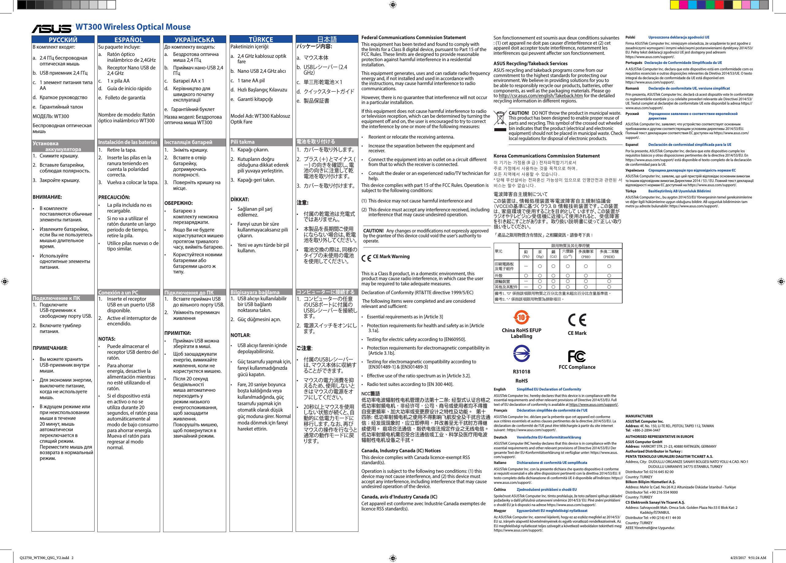 Federal Communications Commission StatementThis equipment has been tested and found to comply with the limits for a Class B digital device, pursuant to Part 15 of the FCC Rules. These limits are designed to provide reasonable protection against harmful interference in a residential installation.This equipment generates, uses and can radiate radio frequency energy and, if not installed and used in accordance with the instructions, may cause harmful interference to radio communications.However, there is no guarantee that interference will not occur in a particular installation.If this equipment does not cause harmful interference to radio or television reception, which can be determined by turning the equipment o and on, the user is encouraged to try to correct the interference by one or more of the following measures:&bull;  Reorient or relocate the receiving antenna.&bull;  Increase the separation between the equipment and receiver.&bull;  Connect the equipment into an outlet on a circuit dierent from that to which the receiver is connected.&bull;  Consult the dealer or an experienced radio/TV technician for help.This device complies with part 15 of the FCC Rules. Operation is subject to the following conditions:(1)  This device may not cause harmful interference and(2)  This device must accept any interference received, including interference that may cause undesired operation.CAUTION!   Any changes or modications not expressly approved by the grantee of this device could void the user's authority to operate.  CE Mark WarningThis is a Class B product, in a domestic environment, this product may cause radio interference, in which case the user may be required to take adequate measures.Declaration of Conformity (RT&amp;TTE directive 1999/5/EC) The following items were completed and are considered relevant and sucient:&bull;    Essential requirements as in [Article 3]&bull;    Protection requirements for health and safety as in [Article 3.1a].&bull;    Testing for electric safety according to [EN60950].&bull;    Protection requirements for electromagnetic compatibility in [Article 3.1b].&bull;    Testing for electromagnetic compatibility according to [EN301489-1] &amp; [EN301489-3]&bull;    Eective use of the ratio spectrum as in [Article 3.2].&bull;    Radio test suites according to [EN 300 440].NCC警語 低功率電波輻射性電機管理辦法第十二條: 經型式認證合格之低功率射頻電機，非經許可，公司、商號或使用者均不得擅自變更頻率、加大功率或變更原設計之特性及功能。  第十四條: 低功率射頻電機之使用不得影響飛航安全及干擾合法通信；經發現現象時，應立即停用，並改善至無干擾時方得繼續使用。 前項合法通信，指依電信法規定作業之無線電信。低功率射頻電機需忍受合法通信或工業、科學及醫療用電波輻射性電機設備之干擾。Canada, Industry Canada (IC) Notices This device complies with Canada licence-exempt RSS standard(s). Operation is subject to the following two conditions: (1) this device may not cause interference, and (2) this device must accept any interference, including interference that may cause undesired operation of the device.Canada, avis d&rsquo;Industry Canada (IC) Cet appareil est conforme avec Industrie Canada exemptes de licence RSS standard(s). WT300 Wireless Optical MouseCAUTION!   DO NOT throw the product in municipal waste. This product has been designed to enable proper reuse of parts and recycling. This symbol of the crossed out wheeled bin indicates that the product (electrical and electronic equipment) should not be placed in municipal waste. Check local regulations for disposal of electronic products.Korea Communications Commission Statement이 기기는 가정용 (B 급 ) 전자파적합기기로서 주로 가정에서 사용하는 것을 목적으로 하며 , 모든 지역에서 사용할 수 있습니다 . * 당해 무선설비는 전파혼신 가능성이 있으므로 인명안전과 관련된 서비스는 할수 없습니다 .電波障害自主規制についてこの装置は、情報処理装置等電波障害自主規制協議会（VCCI)の基準に基づく クラス B 情報技術装置です。この装置は、家庭環境で使用することを目的として いますが、この装置がラジオやテレビジョン受信機に近接して使用されると、 受信障害を引き起こすことがあります。 取り扱い説明書に従って正しい取り扱いをしてください。Son fonctionnement est soumis aux deux conditions suivantes : (1) cet appareil ne doit pas causer d&rsquo;interf&eacute;rence et (2) cet appareil doit accepter toute interf&eacute;rence, notamment les interf&eacute;rences qui peuvent aecter son fonctionnement.ASUS Recycling/Takeback Services ASUS recycling and takeback programs come from our commitment to the highest standards for protecting our environment. We believe in providing solutions for you to be able to responsibly recycle our products, batteries, other components, as well as the packaging materials. Please go to http://csr.asus.com/english/Takeback.htm for the detailed recycling information in dierent regions.單元限用物質及其化學符號鉛  (Pb)汞  (Hg)鎘  (Cd)六價鉻  (Cr+6)多溴聯苯  (PBB)多溴二苯醚 (PBDE)印刷電路板 及電子組件 &mdash; ○ ○ ○ ○ ○外殼 ○ ○ ○ ○ ○ ○滾輪裝置 &mdash; ○ ○ ○ ○ ○其他及其配件 &mdash; ○ ○ ○ ○ ○備考1. "O" 係指該項限用物質之百分比含量未超出百分比含量基準值。備考2. "-" 係指該項限用物質為排除項目。「產品之限用物質含有情況」之相關資訊，請參考下表：MANUFACTURERASUSTeK Computer Inc. Address: 4F, No. 150, LI-TE RD., PEITOU, TAIPEI 112, TAIWAN Tel:  +886-2-2894-3447AUTHORISED REPRESENTATIVE IN EUROPEASUS Computer GmbH Address:  HARKORT STR. 21-23, 40880 RATINGEN, GERMANYAuthorized Distributor in Turkey : PENTA TEKNOLOJI URUNLERI DAGITIM TICARET A.S. Address, City:  DUDULLU ORGANIZE SANAYI BOLGESI NATO YOLU 4.CAD. NO:1                             DUDULLU UMRANIYE 34775 ISTANBUL TURKEY Distributor Tel: 0216 645 82 00 Country: TURKEY Bilkom Bilişim Hizmetleri A.Ş. Address: Mahir İz Cad. No:26 K:2 Altunizade &Uuml;sk&uuml;dar İstanbul - Turkiye Distributor Tel: +90 216 554 9000 Country: TURKEY C5 Elektronik Sanayi Ve Ticaret A.Ş. Address: Sahrayıcedit Mah. Omca Sok. Golden Plaza No:33 E Blok Kat: 2                   Kadık&ouml;y/İSTANBUL Distributor Tel: +90 (216) 411 44 00 Country: TURKEY AEEE Y&ouml;netmeliğine Uygundur. China RoHS EFUP Labelling CE MarkR31018RoHSFCC ComplianceESPA&Ntilde;OLSu paquete incluye:a.   Rat&oacute;n  &oacute;ptico inal&aacute;mbrico de 2,4GHzb.   Receptor Nano USB de 2,4 GHzc.  1 x pila AAd.  Gu&iacute;a de inicio r&aacute;pidoe.   Folleto de garant&iacute;aNombre de modelo: Rat&oacute;n &oacute;ptico inal&aacute;mbrico WT300Instalaci&oacute;n de las bater&iacute;as1.   Retire la tapa.2.    Inserte las pilas en la ranura teniendo en cuenta la polaridad correcta.3.   Vuelva a colocar la tapa.PRECAUCI&Oacute;N:&bull;    La pila incluida no es recargable.&bull;    Si no va a utilizar el rat&oacute;n durante un largo periodo de tiempo, retire la pila.&bull;    Utilice pilas nuevas o de tipo similar.Conexi&oacute;n a un PC1.   Inserte el receptor USB en un puerto USB disponible.2.   Active el interruptor de encendido.NOTAS:  &bull;    Puede almacenar el receptor USB dentro del rat&oacute;n. &bull;   Para ahorrar energ&iacute;a, desactive la alimentaci&oacute;n mientras no est&eacute; utilizando el rat&oacute;n.&bull;   Si el dispositivo est&aacute; en activo o no se utiliza durante 20 segundos, el rat&oacute;n pasa autom&aacute;ticamente al modo de bajo consumo para ahorrar energ&iacute;a. Mueva el rat&oacute;n para regresar al modo normal.УКРАЇНСЬКАДо комплекту входять:a.   Бездротова  оптична миша 2,4 ГГцb.   Приймач нано-USB 2,4 ГГцc.  Батареї АА х 1d.   Керівництво  для швидкого початку експлуатаціїe.   Гарантійний  буклетНазва моделі: Бездротова оптична миша WT300Інсталяція батарей1.   Зніміть кришку.2.    Вставте в отвір батарейку, дотримуючись полярності.3.    Поверніть кришку на місце.ОБЕРЕЖНО:&bull;    Батарею з комплекту неможна перезаряджати.&bull;    Якщо Ви не будете користуватися мишею протягом тривалого часу, вийміть батарею.&bull;    Користуйтеся новими батареями або батареями цього ж типу.Підключення до ПК1.   Вставте приймач USB до вільного порту USB.2.   Увімкніть  перемикач живленняПРИМІТКИ:  &bull;    Приймач USB можна зберігати в миші.&bull;   Щоб заощаджувати енергію, вимикайте живлення, коли не користуєтеся мишею.&bull;    Після 20 секунд бездіяльності миша автоматично переходить у режим низького енергоспоживання, щоб заощадити живлення. Поворушіть мишею, щоб повернутися в звичайний режим. T&Uuml;RK&Ccedil;EPaketinizin i&ccedil;eriği:a.   2,4 GHz kablosuz optik fareb.   Nano USB 2,4 GHz alıcıc.  1 tane AA pild.   Hızlı Başlangı&ccedil; Kılavuzue.   Garanti kitap&ccedil;ığıModel Adı: WT300 Kablosuz Optik FarePili takma1.    Kapağı &ccedil;ıkarın.2.    Kutupların doğru olduğuna dikkat ederek pili yuvaya yerleştirin.3.   Kapağı geri takın.DİKKAT:&bull;  Sağlanan pil şarj edilemez.&bull;  Fareyi uzun bir s&uuml;re kullanmayacaksanız pili &ccedil;ıkarın.&bull;  Yeni ve aynı t&uuml;rde bir pil kullanın.Bilgisayara bağlama1.  USB alıcıyı kullanılabilir bir USB bağlantı noktasına takın.2.  G&uuml;&ccedil; d&uuml;ğmesini a&ccedil;ın.NOTLAR:  &bull;  USB alıcıyı farenin i&ccedil;inde depolayabilirsiniz.&bull;  G&uuml;&ccedil; tasarrufu yapmak i&ccedil;in, fareyi kullanmadığınızda g&uuml;c&uuml; kapatın.&bull;  Fare, 20 saniye boyunca boşta kaldığında veya kullanılmadığında, g&uuml;&ccedil; tasarrufu yapmak i&ccedil;in otomatik olarak d&uuml;ş&uuml;k g&uuml;&ccedil; moduna girer. Normal moda d&ouml;nmek i&ccedil;in fareyi hareket ettirin.English   Simplied EU Declaration of ConformityASUSTek Computer Inc. hereby declares that this device is in compliance with the essential requirements and other relevant provisions of Directive 2014/53/EU. Full text of EU declaration of conformity is available at https://www.asus.com/support/.Fran&ccedil;ais   D&eacute;claration simpli&eacute;e de conformit&eacute; de l&rsquo;UEASUSTek Computer Inc. d&eacute;clare par la pr&eacute;sente que cet appareil est conforme aux crit&egrave;res essentiels et autres clauses pertinentes de la directive 2014/53/EU. La d&eacute;claration de conformit&eacute; de l&rsquo;UE peut &ecirc;tre t&eacute;l&eacute;charg&eacute;e &agrave; partir du site internet suivant : https://www.asus.com/support/.Deutsch  Vereinfachte EU-Konformit&auml;tserkl&auml;rungASUSTeK Computer INC hereby declares that this device is in compliance with the essential requirements and other relevant provisions of Directive 2014/53/EU Der gesamte Text der EU-Konformit&auml;tserkl&auml;rung ist verf&uuml;gbar unter: https://www.asus.com/support/.Italiano   Dichiarazione di conformit&agrave; UE semplicataASUSTek Computer Inc. con la presente dichiara che questo dispositivo &egrave; conforme ai requisiti essenziali e alle altre disposizioni pertinenti con la direttiva 2014/53/EU. Il testo completo della dichiarazione di conformit&agrave; UE &egrave; disponibile all&rsquo;indirizzo: https://www.asus.com/support/.Če&scaron;tina   Zjednodu&scaron;en&eacute; prohl&aacute;&scaron;en&iacute; o shodě EUSpolečnost ASUSTek Computer Inc. t&iacute;mto prohla&scaron;uje, že toto zař&iacute;zen&iacute; splňuje z&aacute;kladn&iacute; požadavky a dal&scaron;&iacute; př&iacute;slu&scaron;n&aacute; ustanoven&iacute; směrnice 2014/53/ EU. Pln&eacute; zněn&iacute; prohl&aacute;&scaron;en&iacute; o shodě EU je k dispozici na adrese https://www.asus.com/support/.Magyar   Egyszerűs&iacute;tett EU megfelelős&eacute;gi nyilatkozatAz ASUSTek Computer Inc. ezennel kijelenti, hogy ez az eszk&ouml;z megfelel az 2014/53/EU sz. ir&aacute;nyelv alapvető k&ouml;vetelm&eacute;nyeinek &eacute;s egy&eacute;b vonatkoz&oacute; rendelkez&eacute;seinek. Az EU megfelelős&eacute;gi nyilatkozat teljes sz&ouml;veg&eacute;t a k&ouml;vetkező weboldalon tekintheti meg: https://www.asus.com/support/.Polski   Uproszczona deklaracja zgodności UEFirma ASUSTek Computer Inc. niniejszym oświadcza, że urządzenie to jest zgodne z zasadniczymi wymogami i innymi właściwymi postanowieniami dyrektywy 2014/53/EU. Pełny tekst deklaracji zgodności UE jest dostępny pod adresem https://www.asus.com/support/.Portugu&ecirc;s    Declara&ccedil;&atilde;o de Conformidade Simplicada da UEA ASUSTek Computer Inc. declara que este dispositivo est&aacute; em conformidade com os requisitos essenciais e outras disposi&ccedil;&otilde;es relevantes da Diretiva 2014/53/UE. O texto integral da declara&ccedil;&atilde;o de conformidade da UE est&aacute; dispon&iacute;vel em https://www.asus.com/support/.Romană    Declarație de conformitate UE, versiune simplicatPrin prezenta, ASUSTek Computer Inc. declară că acest dispozitiv este &icirc;n conformitate cu reglementările esențiale și cu celelalte prevederi relevante ale Directivei 2014/53/UE. Textul complet al declarației de conformitate UE este disponibil la adresa https://www.asus.com/support/.Русский    Упрощенное заявление о соответствии европейской директивеASUSTek Computer Inc. заявляет, что устройство соответствует основным требованиям и другим соответствующим условиям директивы 2014/53/EU. Полный текст декларации соответствия ЕС доступен на https://www.asus.com/support/.Espanol    Declaraci&oacute;n de conformidad simplicada para la UEPor la presente, ASUSTek Computer Inc. declara que este dispositivo cumple los requisitos b&aacute;sicos y otras disposiciones pertinentes de la directiva 2014/53/EU. En  https://www.asus.com/support/ est&aacute; disponible el texto completo de la declaraci&oacute;n de conformidad para la UE.Українська  Спрощена декларація про відповідність нормам ЄСASUSTek Computer Inc. заявляє, що цей пристрій відповідає основним вимогам та іншим відповідним вимогам Директиви 2014 / 53 / EU. Повний текст декларації відповідності нормам ЄС доступний на https://www.asus.com/support/.T&uuml;rk&ccedil;e  Basitleştirilmiş AB Uyumluluk BildirimiASUSTek Computer Inc., bu aygıtın 2014/53/EU Y&ouml;nergesinin temel gereksinimlerine ve diğer ilgili h&uuml;k&uuml;mlerine uygun olduğunu bildirir. AB uygunluk bildiriminin tam metni şu adreste bulunabilir: https://www.asus.com/support/.РУССКИЙВ комплект входят:a.  2.4 ГГц беспроводная оптическая мышьb.   USB приемник 2,4 ГГцc.  1 элемент питания типа ААd.  Краткое руководствоe.  Гарантийный талонМОДЕЛЬ: WT300Беспроводная оптическая мышьУстановка аккумулятора1.   Снимите крышку.2.   Вставьте батарейки, соблюдая полярность.3.   Закройте крышку.ВНИМАНИЕ:&bull;  В комплекте поставляются обычные элементы питания.&bull;  Извлеките батарейки, если Вы не пользуетесь мышью длительное время.&bull;  Используйте однотипные элементы питания.Подключение к ПК1. Подключите USB-приемник к свободному порту USB.2.  Включите тумблер питания.ПРИМЕЧАНИЯ:  &bull;   Вы можете хранить USB-приемник внутри мыши. &bull;  Для экономии энергии, выключите питание, когда не используете мышь.&bull;  В ждущем режиме или при неиспользовании мыши в течение 20 минут, мышь автоматически переключается в спящий режим.  Переместите мышь для возврата в нормальный режим. 日本語パッケージ 内 容 :a. マウス本体b. USBレシーバー（2.4GHz）c. 単三形乾電池&times;1d. クイックスタートガ イドe. 製品保証書電池を取り付ける1. カバーを取り外します。2. プラス(＋)とマイナス(－)の向きを確認し、電池の向きに注意して乾電池を取り付 けます。3. カバーを取り付けます。注意:&bull; 付属の乾電池は充電式ではありません。&bull; 本製品を長期間ご使用にならない場合は、乾電池を取り外してください。&bull; 電池交換の際は、同様のタイプの未使用の電池を使用してください。コンピューターに接続する1. コンピューターの任意のUSBポートに付属のUSBレシーバーを接続します。2. 電源スイッチをオンにします。ご注意:&bull; 付属のUSBレシーバーは、マウス本体に収納することができます。&bull; マウスの電力消費を抑えるため、使用しないときはマウスの電源をオフにしてください。&bull; 20秒以上マウスを使用しない状態が続くと、自動的に低電力モードに移行します。なお、再びマウスの操作を行なうと通常の動作モードに戻り ま す 。Q12750_WT300_QSG_V2.indd   2 4/25/2017   9:51:24 AM