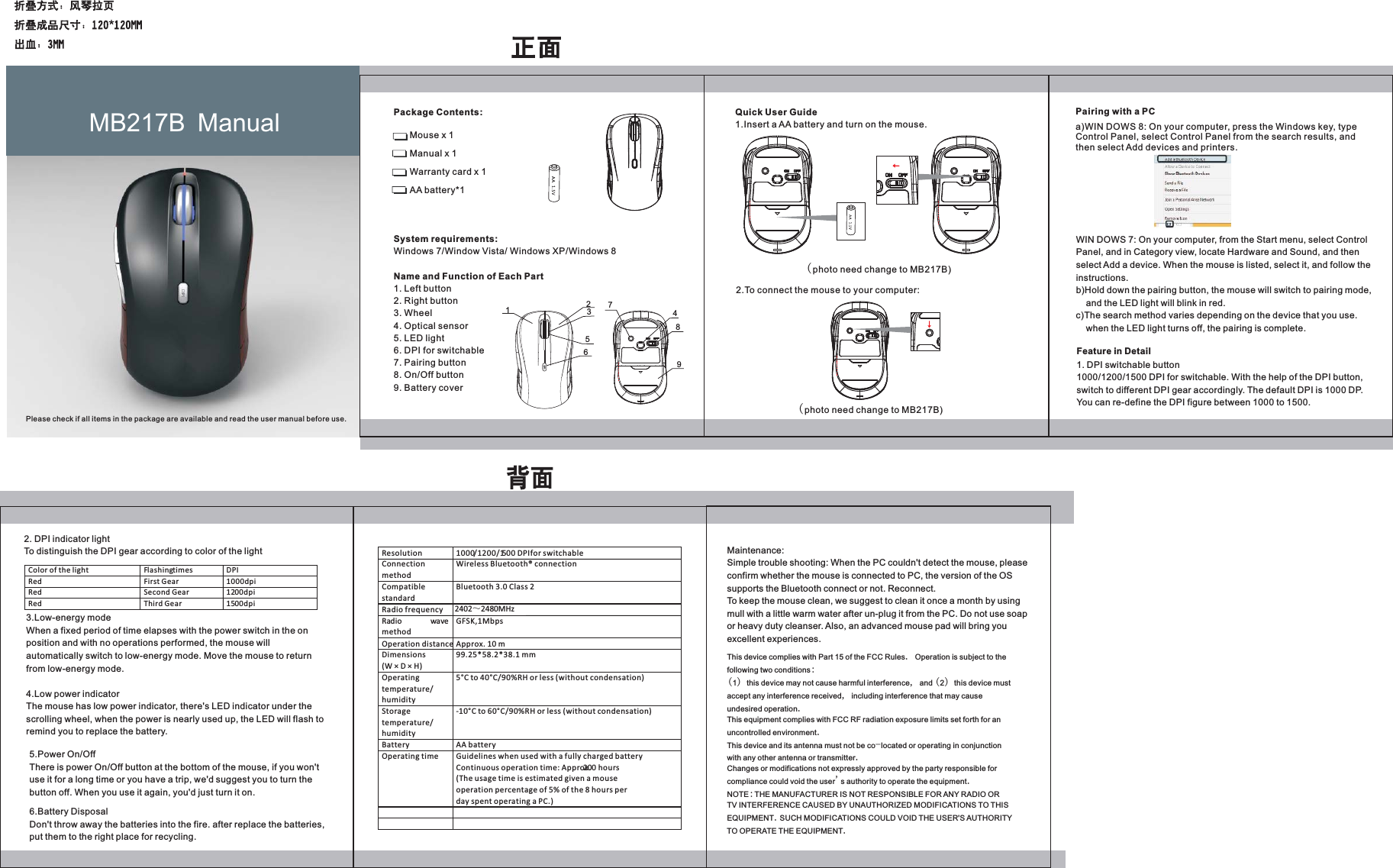 Package Contents: Mouse x 1 Manual x 1 Warranty card x 1 AA battery*1 System requirements: Windows 7/Window Vista/ Windows XP/Windows 8Name and Function of Each Part1. Left button 2. Right button 3. Wheel 4. Optical sensor5. LED light6. DPI for switchable7. Pairing button8. On/Off button9. Battery coverQuick User Guide1.Insert a AA battery and turn on the mouse.(photo need change to MB217B)2.To connect the mouse to your computer:(photo need change to MB217B)Pairing with a PCa)WIN DOWS 8: On your computer, press the Windows key, type Control Panel, select Control Panel from the search results, and then select Add devices and printers.WIN DOWS 7: On your computer, from the Start menu, select Control Panel, and in Category view, locate Hardware and Sound, and then select Add a device. When the mouse is listed, select it, and follow the instructions.b)Hold down the pairing button, the mouse will switch to pairing mode,     and the LED light will blink in red.c)The search method varies depending on the device that you use.     when the LED light turns off, the pairing is complete.3.Low-energy modeWhen a fixed period of time elapses with the power switch in the on position and with no operations performed, the mouse will automatically switch to low-energy mode. Move the mouse to return from low-energy mode.4.Low power indicatorThe mouse has low power indicator, there's LED indicator under the scrolling wheel, when the power is nearly used up, the LED will flash to remind you to replace the battery. Maintenance:Simple trouble shooting: When the PC couldn't detect the mouse, please confirm whether the mouse is connected to PC, the version of the OS supports the Bluetooth connect or not. Reconnect.To keep the mouse clean, we suggest to clean it once a month by using mull with a little warm water after un-plug it from the PC. Do not use soap or heavy duty cleanser. Also, an advanced mouse pad will bring you excellent experiences.MB217B  ManualPlease check if all items in the package are available and read the user manual before use.Feature in Detail1. DPI switchable button1000/1200/1500 DPI for switchable. With the help of the DPI button, switch to different DPI gear accordingly. The default DPI is 1000 DP. You can re-define the DPI figure between 1000 to 1500.2. DPI indicator lightTo distinguish the DPI gear according to color of the light Color of the light Flashing times DPI  Red First Gear 1000dpi Red Second Gear 1200dpi Red  Third Gear  1500dpi   5.Power On/OffThere is power On/Off button at the bottom of the mouse, if you won't use it for a long time or you have a trip, we'd suggest you to turn the button off. When you use it again, you'd just turn it on.6.Battery DisposalDon't throw away the batteries into the fire. after replace the batteries, put them to the right place for recycling.Resolution  1000/1200/1500 DPI for switchable  Connection method Wireless Bluetooth&reg; connection     Compatible standard Bluetooth 3.0 Class 2 Radio frequency 2402～2479MHz Radio wavemethod GFSK,1Mbps Operation distance Approx. 10 m Dimensions (W &times; D &times; H) 99.25*58.2*38.1 mm Operating temperature/ humidity 5&deg;C to 40&deg;C/90%RH or less (without condensation) Storage temperature/ humidity -10&deg;C to 60&deg;C/90%RH or less (without condensation) Battery AA battery Operating time Guidelines when used with a fully charged battery Continuous operation time: Approx. 200 hours (The usage time is estimated given a mouse operation percentage of 5% of the 8 hours per day spent operating a PC.)     This device complies with Part 15 of the FCC Rules. Operation is subject to thefollowing two conditions:(1) this device may not cause harmful interference, and (2) this device mustaccept any interference received, including interference that may causeundesired operation.This equipment complies with FCC RF radiation exposure limits set forth for anuncontrolled environment.This device and its antenna must not be co-located or operating in conjunctionwith any other antenna or transmitter.Changes or modifications not expressly approved by the party responsible forcompliance could void the user's authority to operate the equipment.NOTE:THE MANUFACTURER IS NOT RESPONSIBLE FOR ANY RADIO ORTV INTERFERENCE CAUSED BY UNAUTHORIZED MODIFICATIONS TO THISEQUIPMENT.SUCH MODIFICATIONS COULD VOID THE USER'S AUTHORITYTO OPERATE THE EQUIPMENT. DPI1234567892402̚2480MHz