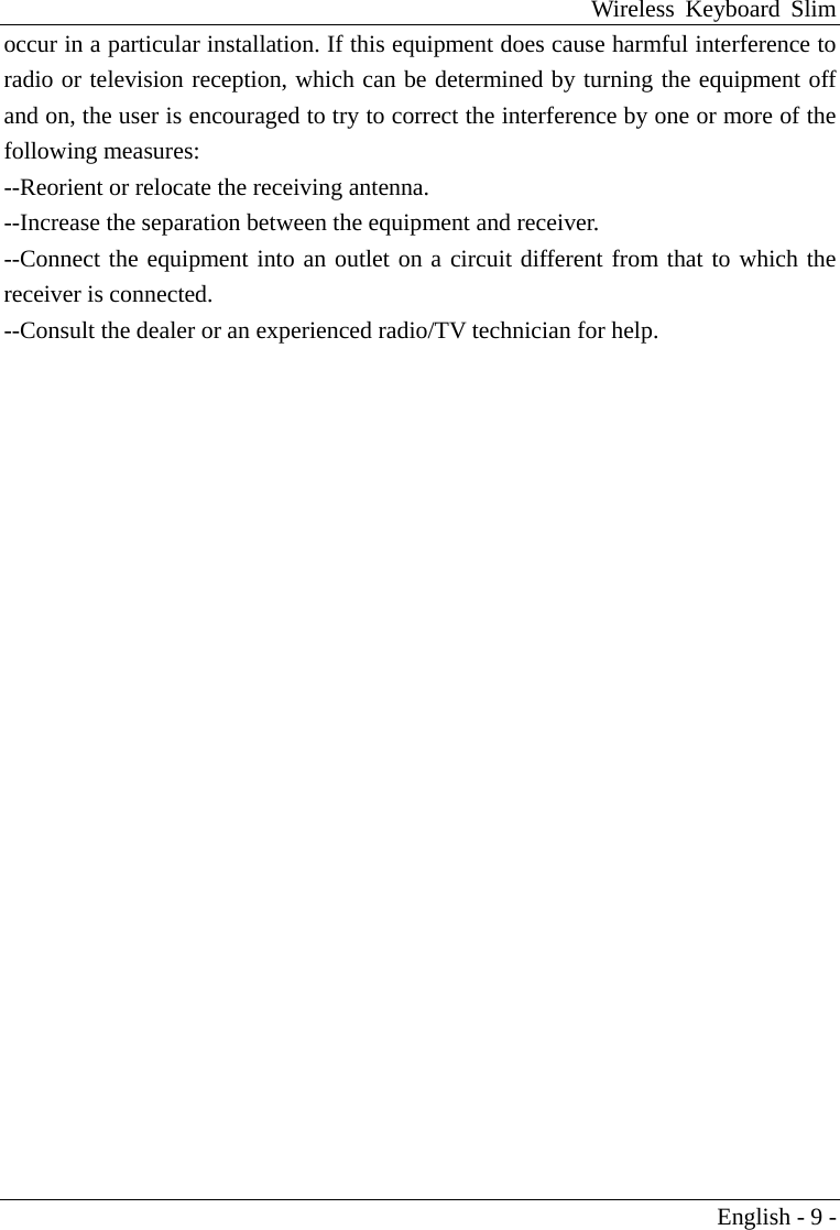 Wireless Keyboard Slim English - 9 - occur in a particular installation. If this equipment does cause harmful interference to radio or television reception, which can be determined by turning the equipment off and on, the user is encouraged to try to correct the interference by one or more of the following measures: --Reorient or relocate the receiving antenna. --Increase the separation between the equipment and receiver. --Connect the equipment into an outlet on a circuit different from that to which the receiver is connected. --Consult the dealer or an experienced radio/TV technician for help. 