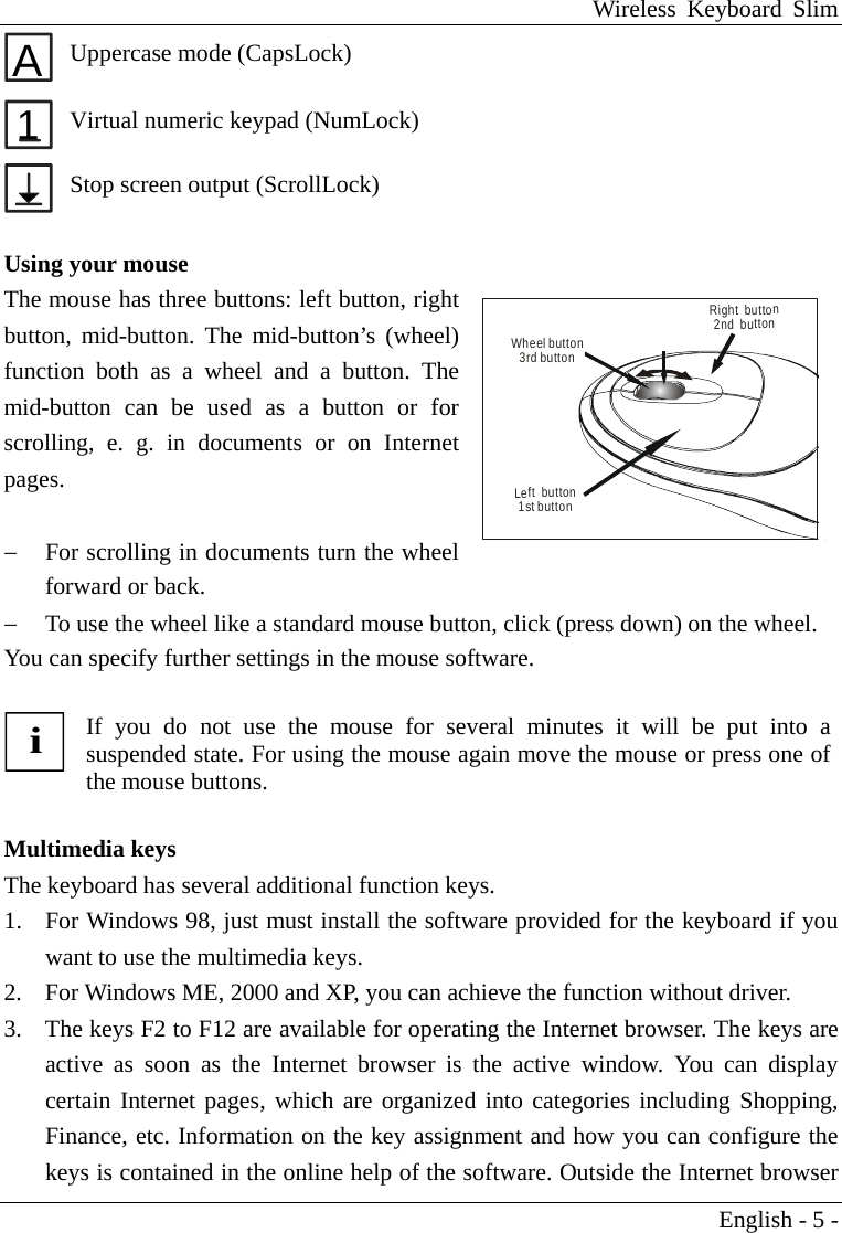 Wireless Keyboard Slim English - 5 - A Uppercase mode (CapsLock) 1 Virtual numeric keypad (NumLock)  Stop screen output (ScrollLock)  Using your mouse The mouse has three buttons: left button, right button, mid-button. The mid-button&rsquo;s (wheel) function both as a wheel and a button. The mid-button can be used as a button or for scrolling, e. g. in documents or on Internet pages.   &minus;  For scrolling in documents turn the wheel forward or back. &minus;  To use the wheel like a standard mouse button, click (press down) on the wheel. You can specify further settings in the mouse software.  i If you do not use the mouse for several minutes it will be put into asuspended state. For using the mouse again move the mouse or press one ofthe mouse buttons.  Multimedia keys The keyboard has several additional function keys. 1.  For Windows 98, just must install the software provided for the keyboard if you want to use the multimedia keys. 2.  For Windows ME, 2000 and XP, you can achieve the function without driver. 3.  The keys F2 to F12 are available for operating the Internet browser. The keys are active as soon as the Internet browser is the active window. You can display certain Internet pages, which are organized into categories including Shopping, Finance, etc. Information on the key assignment and how you can configure the keys is contained in the online help of the software. Outside the Internet browser Wheel button3rd buttonLeft  button1st buttonRight  button2nd  button