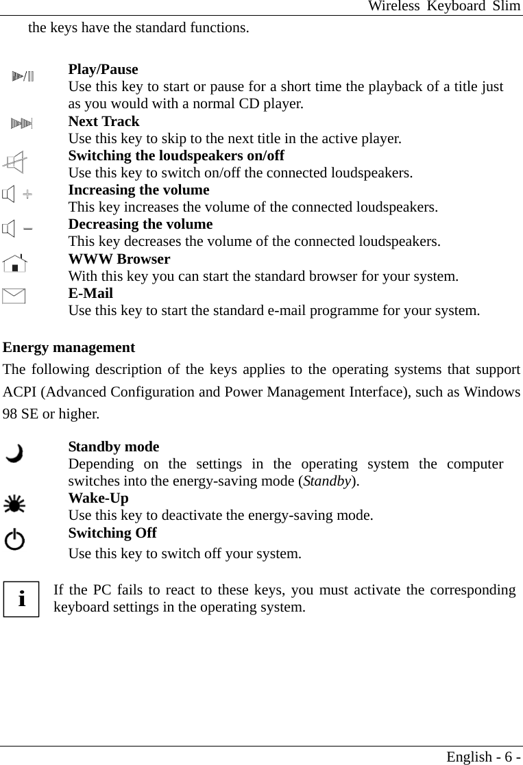 Wireless Keyboard Slim English - 6 - the keys have the standard functions.    Play/Pause Use this key to start or pause for a short time the playback of a title just as you would with a normal CD player.   Next Track Use this key to skip to the next title in the active player.  Switching the loudspeakers on/off Use this key to switch on/off the connected loudspeakers.  Increasing the volume This key increases the volume of the connected loudspeakers.  Decreasing the volume This key decreases the volume of the connected loudspeakers.  WWW Browser With this key you can start the standard browser for your system.  E-Mail Use this key to start the standard e-mail programme for your system.   Energy management The following description of the keys applies to the operating systems that support ACPI (Advanced Configuration and Power Management Interface), such as Windows 98 SE or higher.      Standby mode Depending on the settings in the operating system the computer switches into the energy-saving mode (Standby).  Wake-Up Use this key to deactivate the energy-saving mode.  Switching Off Use this key to switch off your system.           i If the PC fails to react to these keys, you must activate the corresponding keyboard settings in the operating system.  