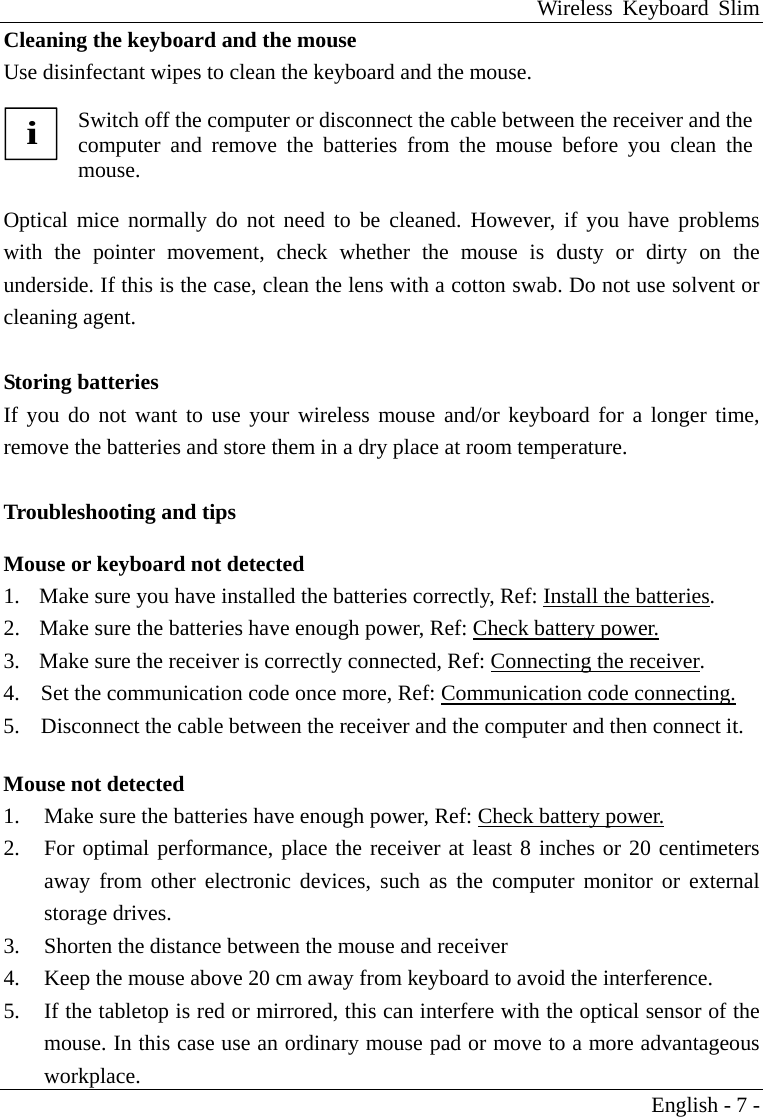 Wireless Keyboard Slim English - 7 - Cleaning the keyboard and the mouse Use disinfectant wipes to clean the keyboard and the mouse.  i Switch off the computer or disconnect the cable between the receiver and thecomputer and remove the batteries from the mouse before you clean themouse.  Optical mice normally do not need to be cleaned. However, if you have problems with the pointer movement, check whether the mouse is dusty or dirty on the underside. If this is the case, clean the lens with a cotton swab. Do not use solvent or cleaning agent.  Storing batteries If you do not want to use your wireless mouse and/or keyboard for a longer time, remove the batteries and store them in a dry place at room temperature.  Troubleshooting and tips  Mouse or keyboard not detected 1.    Make sure you have installed the batteries correctly, Ref: Install the batteries. 2.    Make sure the batteries have enough power, Ref: Check battery power. 3.    Make sure the receiver is correctly connected, Ref: Connecting the receiver. 4.  Set the communication code once more, Ref: Communication code connecting. 5.  Disconnect the cable between the receiver and the computer and then connect it.  Mouse not detected  1.  Make sure the batteries have enough power, Ref: Check battery power. 2.  For optimal performance, place the receiver at least 8 inches or 20 centimeters away from other electronic devices, such as the computer monitor or external storage drives. 3.  Shorten the distance between the mouse and receiver 4.  Keep the mouse above 20 cm away from keyboard to avoid the interference. 5.  If the tabletop is red or mirrored, this can interfere with the optical sensor of the mouse. In this case use an ordinary mouse pad or move to a more advantageous workplace. 
