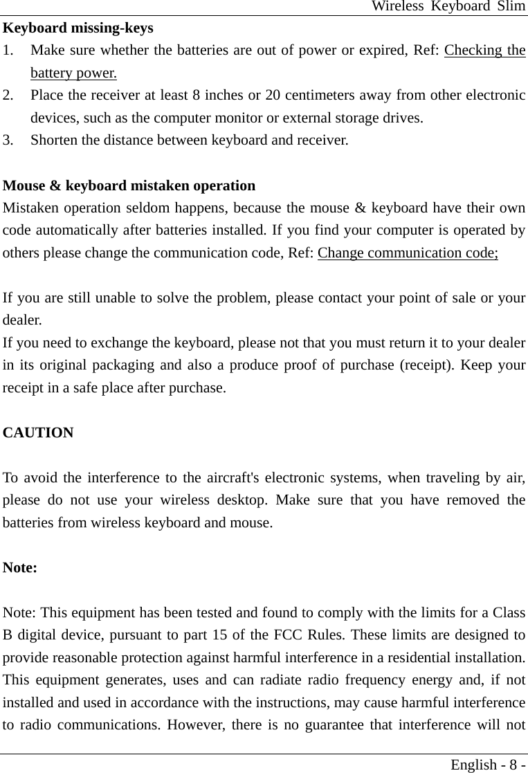 Wireless Keyboard Slim English - 8 - Keyboard missing-keys 1.  Make sure whether the batteries are out of power or expired, Ref: Checking the battery power. 2.  Place the receiver at least 8 inches or 20 centimeters away from other electronic devices, such as the computer monitor or external storage drives. 3.  Shorten the distance between keyboard and receiver.  Mouse &amp; keyboard mistaken operation Mistaken operation seldom happens, because the mouse &amp; keyboard have their own code automatically after batteries installed. If you find your computer is operated by others please change the communication code, Ref: Change communication code;  If you are still unable to solve the problem, please contact your point of sale or your dealer. If you need to exchange the keyboard, please not that you must return it to your dealer in its original packaging and also a produce proof of purchase (receipt). Keep your receipt in a safe place after purchase.  CAUTION      To avoid the interference to the aircraft's electronic systems, when traveling by air, please do not use your wireless desktop. Make sure that you have removed the batteries from wireless keyboard and mouse.  Note:   Note: This equipment has been tested and found to comply with the limits for a Class B digital device, pursuant to part 15 of the FCC Rules. These limits are designed to provide reasonable protection against harmful interference in a residential installation. This equipment generates, uses and can radiate radio frequency energy and, if not installed and used in accordance with the instructions, may cause harmful interference to radio communications. However, there is no guarantee that interference will not 