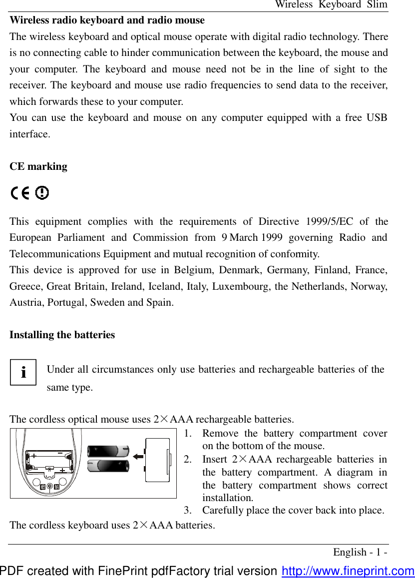 Wireless Keyboard Slim English - 1 - Wireless radio keyboard and radio mouse The wireless keyboard and optical mouse operate with digital radio technology. There is no connecting cable to hinder communication between the keyboard, the mouse and your computer. The keyboard and mouse need not be in the line of sight to the receiver. The keyboard and mouse use radio frequencies to send data to the receiver, which forwards these to your computer. You can use the keyboard and mouse on any computer equipped with a free USB interface.                     CE marking   This equipment complies with the requirements of Directive 1999/5/EC of the European Parliament and Commission from 9 March 1999 governing Radio and Telecommunications Equipment and mutual recognition of conformity. This device is approved for use in Belgium, Denmark, Germany, Finland, France, Greece, Great Britain, Ireland, Iceland, Italy, Luxembourg, the Netherlands, Norway, Austria, Portugal, Sweden and Spain.  Installing the batteries  i Under all circumstances only use batteries and rechargeable batteries of the same type.  The cordless optical mouse uses 2&times;AAA rechargeable batteries.  1.  Remove the battery compartment cover on the bottom of the mouse. 2.  Insert 2&times;AAA rechargeable  batteries in the battery compartment. A diagram in the battery compartment shows correct installation.   3.  Carefully place the cover back into place. The cordless keyboard uses 2&times;AAA batteries. PDF created with FinePrint pdfFactory trial version http://www.fineprint.com