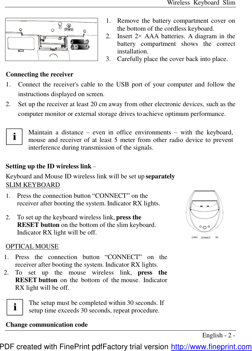 Wireless Keyboard Slim English - 2 -   1.  Remove the battery compartment cover on the bottom of the cordless keyboard. 2.  Insert 2&times; AAA batteries. A diagram in the battery compartment shows the correct installation. 3.  Carefully place the cover back into place.   Connecting the receiver   1.  Connect the receiver's cable to the USB port of your computer and follow the instructions displayed on screen.   2.  Set up the receiver at least 20 cm away from other electronic devices, such as the computer monitor or external storage drives to achieve optimum performance.  i Maintain a distance  &ndash; even in office environments  &ndash; with the keyboard, mouse and receiver of at least 5 meter from other radio device to prevent interference during transmission of the signals.  Setting up the ID wireless link &ndash; Keyboard and Mouse ID wireless link will be set up separately SLIM KEYBOARD 1.  Press the connection button &ldquo;CONNECT&rdquo; on the receiver after booting the system. Indicator RX lights. 2.  To set up the keyboard wireless link, press the RESET button on the bottom of the slim keyboard. Indicator RX light will be off. OPTICAL MOUSE 1.  Press the connection button  &ldquo;CONNECT&rdquo; on the receiver after booting the system. Indicator RX lights. 2.  To set up the mouse wireless link,  press the RESET button  on the bottom of the mouse. Indicator RX light will be off.    i The setup must be completed within 30 seconds. If setup time exceeds 30 seconds, repeat procedure.    Change communication code CHRG      CONNECT           RXPDF created with FinePrint pdfFactory trial version http://www.fineprint.com