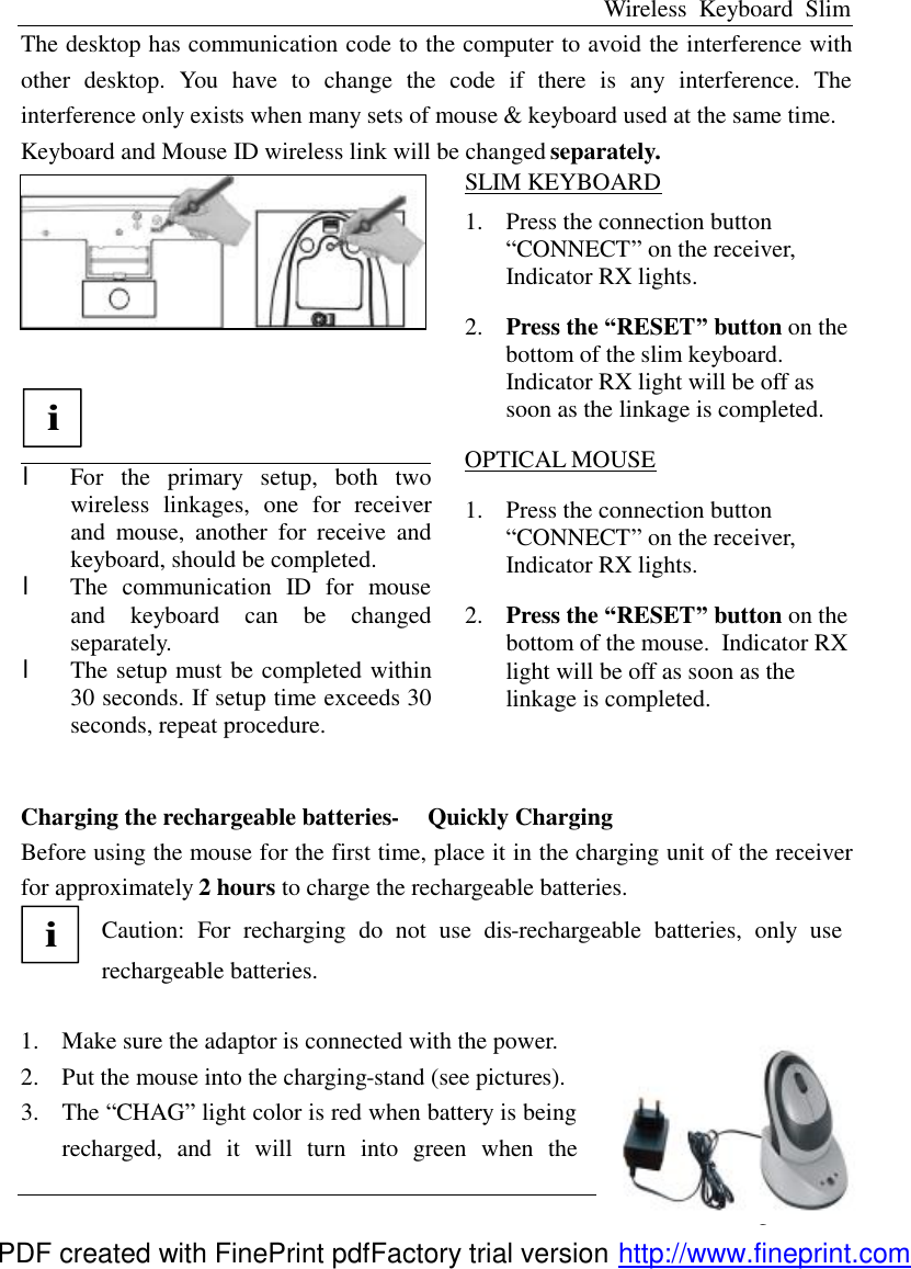 Wireless Keyboard Slim English - 3 - The desktop has communication code to the computer to avoid the interference with other desktop. You have to change the code if there is any interference. The interference only exists when many sets of mouse &amp; keyboard used at the same time. Keyboard and Mouse ID wireless link will be changed separately.   i  l  For the primary setup, both two wireless linkages, one for receiver and mouse, another for receive and keyboard, should be completed.   l  The communication ID for mouse and keyboard can be changed separately.   l The setup must be completed within 30 seconds. If setup time exceeds 30 seconds, repeat procedure. SLIM KEYBOARD 1.  Press the connection button &ldquo;CONNECT&rdquo; on the receiver, Indicator RX lights. 2.  Press the &ldquo;RESET&rdquo; button on the bottom of the slim keyboard. Indicator RX light will be off as soon as the linkage is completed. OPTICAL MOUSE 1.  Press the connection button &ldquo;CONNECT&rdquo; on the receiver, Indicator RX lights. 2.  Press the &ldquo;RESET&rdquo; button on the bottom of the mouse. Indicator RX light will be off as soon as the linkage is completed.  Charging the rechargeable batteries-     Quickly Charging Before using the mouse for the first time, place it in the charging unit of the receiver for approximately 2 hours to charge the rechargeable batteries.   i Caution: For recharging do not use dis-rechargeable batteries, only use rechargeable batteries.  1.  Make sure the adaptor is connected with the power.   2.  Put the mouse into the charging-stand (see pictures). 3.  The &ldquo;CHAG&rdquo; light color is red when battery is being recharged, and it will turn into green when the PDF created with FinePrint pdfFactory trial version http://www.fineprint.com
