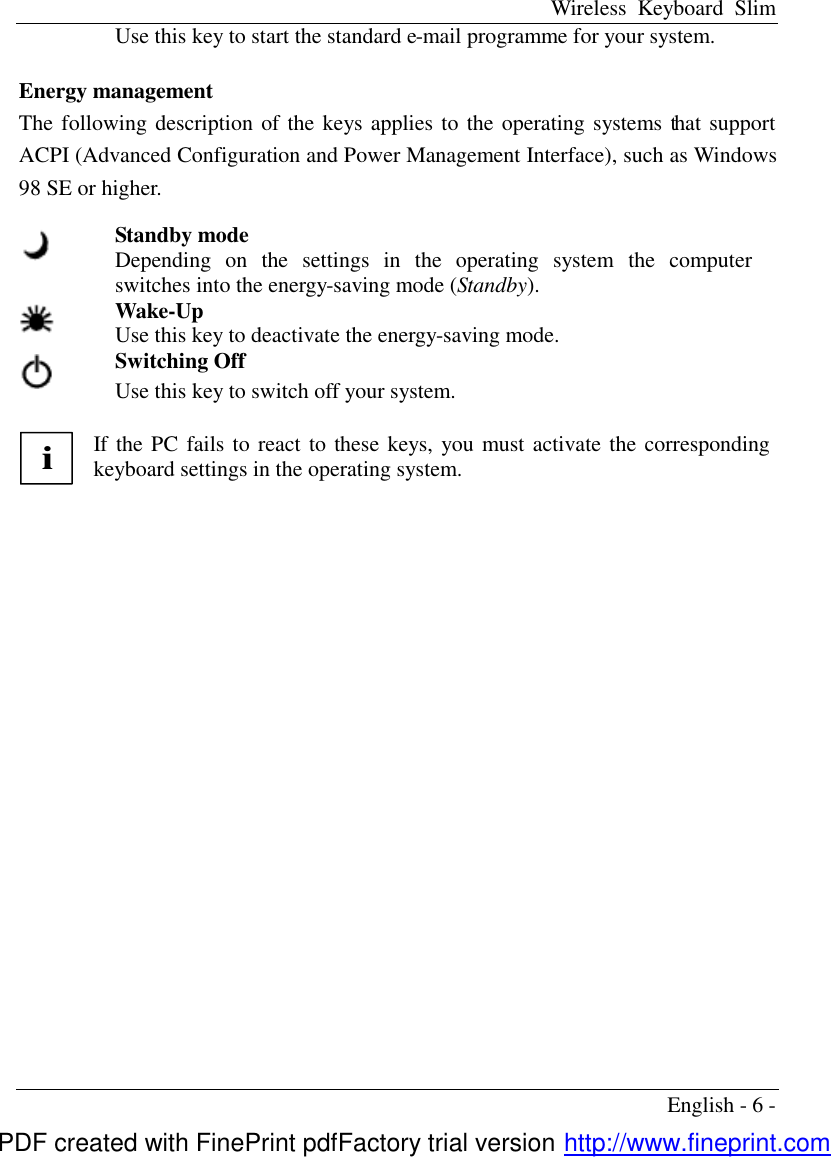Wireless Keyboard Slim English - 6 - Use this key to start the standard e-mail programme for your system.   Energy management The following description of the keys applies to the operating systems that support ACPI (Advanced Configuration and Power Management Interface), such as Windows 98 SE or higher.      Standby mode Depending on the settings in the operating system the computer switches into the energy-saving mode (Standby).  Wake-Up Use this key to deactivate the energy-saving mode.  Switching Off Use this key to switch off your system.           i If the PC fails to react to these keys, you must activate the corresponding keyboard settings in the operating system.  PDF created with FinePrint pdfFactory trial version http://www.fineprint.com