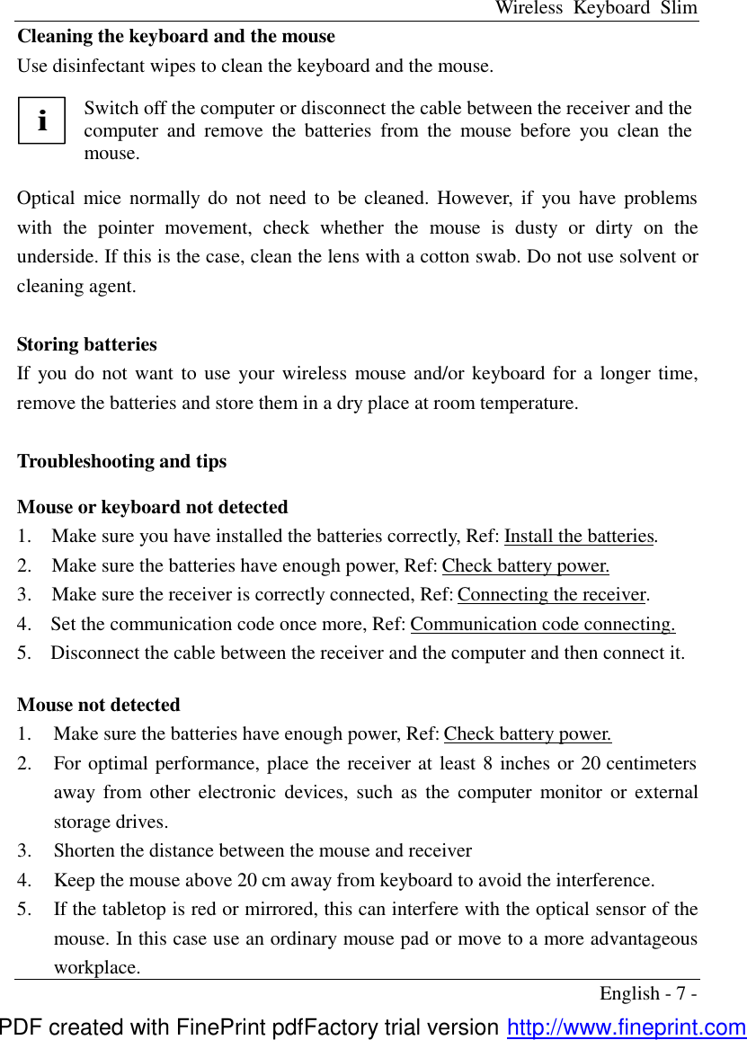 Wireless Keyboard Slim English - 7 - Cleaning the keyboard and the mouse Use disinfectant wipes to clean the keyboard and the mouse.  i Switch off the computer or disconnect the cable between the receiver and the computer and remove the batteries from the mouse before you clean the mouse.  Optical mice normally  do not need to be cleaned. However, if you have problems with the pointer movement, check whether the mouse is dusty or dirty on the underside. If this is the case, clean the lens with a cotton swab. Do not use solvent or cleaning agent.  Storing batteries If you do not want to use your wireless mouse and/or keyboard for a longer time, remove the batteries and store them in a dry place at room temperature.  Troubleshooting and tips  Mouse or keyboard not detected 1.  Make sure you have installed the batteries correctly, Ref: Install the batteries. 2.  Make sure the batteries have enough power, Ref: Check battery power. 3.  Make sure the receiver is correctly connected, Ref: Connecting the receiver. 4.  Set the communication code once more, Ref: Communication code connecting. 5.  Disconnect the cable between the receiver and the computer and then connect it.  Mouse not detected   1.  Make sure the batteries have enough power, Ref: Check battery power. 2.  For optimal performance, place the receiver at least 8 inches or 20 centimeters away from other electronic devices, such as the computer monitor or external storage drives. 3.  Shorten the distance between the mouse and receiver 4.  Keep the mouse above 20 cm away from keyboard to avoid the interference. 5.  If the tabletop is red or mirrored, this can interfere with the optical sensor of the mouse. In this case use an ordinary mouse pad or move to a more advantageous workplace. PDF created with FinePrint pdfFactory trial version http://www.fineprint.com