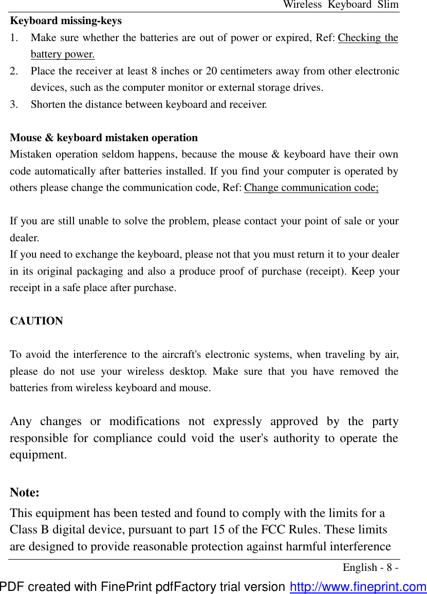 Wireless Keyboard Slim English - 8 - Keyboard missing-keys 1.  Make sure whether the batteries are out of power or expired, Ref: Checking the battery power. 2.  Place the receiver at least 8 inches or 20 centimeters away from other electronic devices, such as the computer monitor or external storage drives. 3.  Shorten the distance between keyboard and receiver.  Mouse &amp; keyboard mistaken operation Mistaken operation seldom happens, because the mouse &amp; keyboard have their own code automatically after batteries installed. If you find your computer is operated by others please change the communication code, Ref: Change communication code;  If you are still unable to solve the problem, please contact your point of sale or your dealer. If you need to exchange the keyboard, please not that you must return it to your dealer in its original packaging and also a produce proof of purchase (receipt). Keep your receipt in a safe place after purchase.  CAUTION      To avoid the interference to the aircraft's electronic systems, when traveling by air, please do not use your wireless desktop.  Make sure that you have removed the batteries from wireless keyboard and mouse.  Any changes or modifications not expressly approved by the party responsible for compliance could void the user's authority to operate the equipment.  Note:   This equipment has been tested and found to comply with the limits for a Class B digital device, pursuant to part 15 of the FCC Rules. These limits are designed to provide reasonable protection against harmful interference PDF created with FinePrint pdfFactory trial version http://www.fineprint.com