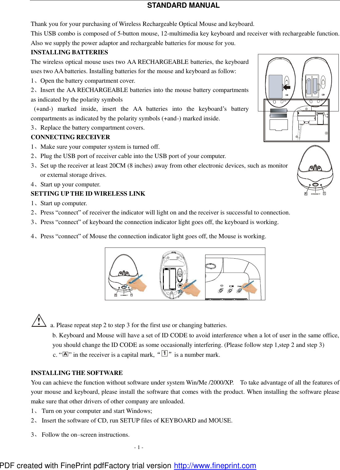  - 1 - STANDARD MANUAL  Thank you for your purchasing of Wireless Rechargeable Optical Mouse and keyboard. This USB combo is composed of 5-button mouse, 12-multimedia key keyboard and receiver with rechargeable function. Also we supply the power adaptor and rechargeable batteries for mouse for you. INSTALLING BATTERIES   The wireless optical mouse uses two AA RECHARGEABLE batteries, the keyboard uses two AA batteries. Installing batteries for the mouse and keyboard as follow: 1、Open the battery compartment cover. 2、Insert the AA RECHARGEABLE batteries into the mouse battery compartments as indicated by the polarity symbols    (+and-) marked inside, insert the AA batteries into the keyboard&rsquo;s battery compartments as indicated by the polarity symbols (+and-) marked inside. 3、Replace the battery compartment covers. CONNECTING RECEIVER 1、Make sure your computer system is turned off. 2、Plug the USB port of receiver cable into the USB port of your computer. 3、Set up the receiver at least 20CM (8 inches) away from other electronic devices, such as monitor or external storage drives. 4、Start up your computer. SETTING UP THE ID WIRELESS LINK 1、Start up computer. 2、Press &ldquo;connect&rdquo; of receiver the indicator will light on and the receiver is successful to connection. 3、Press &ldquo;connect&rdquo; of keyboard the connection indicator light goes off, the keyboard is working. 4、Press &ldquo;connect&rdquo; of Mouse the connection indicator light goes off, the Mouse is working. A1OFF                        ON   a. Please repeat step 2 to step 3 for the first use or changing batteries. b. Keyboard and Mouse will have a set of ID CODE to avoid interference when a lot of user in the same office, you should change the ID CODE as some occasionally interfering. (Please follow step 1,step 2 and step 3) c. &ldquo;A&rdquo; in the receiver is a capital mark,&ldquo;1&rdquo;is a number mark.    INSTALLING THE SOFTWARE You can achieve the function without software under system Win/Me /2000/XP.  To take advantage of all the features of your mouse and keyboard, please install the software that comes with the product. When installing the software please make sure that other drivers of other company are unloaded. 1、 Turn on your computer and start Windows; 2、 Insert the software of CD, run SETUP files of KEYBOARD and MOUSE. 3、 Follow the on&ndash;screen instructions.   A1 PDF created with FinePrint pdfFactory trial version http://www.fineprint.com
