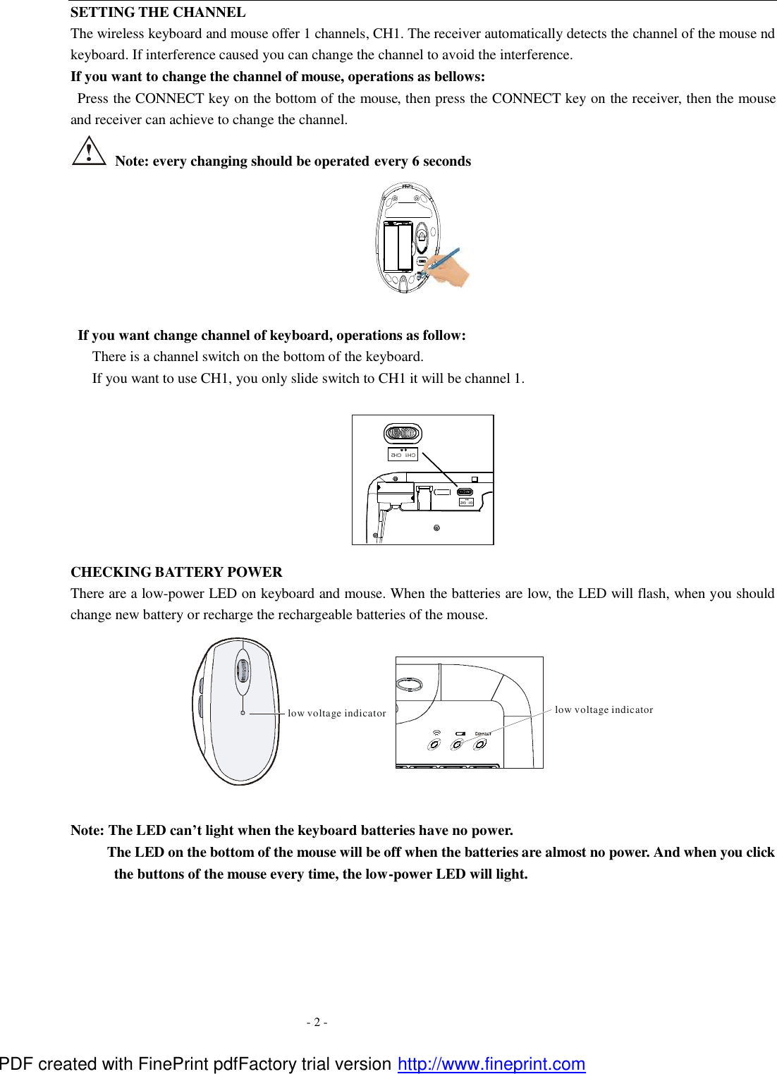  - 2 - SETTING THE CHANNEL The wireless keyboard and mouse offer 1 channels, CH1. The receiver automatically detects the channel of the mouse nd keyboard. If interference caused you can change the channel to avoid the interference. If you want to change the channel of mouse, operations as bellows:  Press the CONNECT key on the bottom of the mouse, then press the CONNECT key on the receiver, then the mouse and receiver can achieve to change the channel.    Note: every changing should be operated every 6 seconds OFF                        ON     If you want change channel of keyboard, operations as follow:    There is a channel switch on the bottom of the keyboard. If you want to use CH1, you only slide switch to CH1 it will be channel 1.         CHECKING BATTERY POWER There are a low-power LED on keyboard and mouse. When the batteries are low, the LED will flash, when you should change new battery or recharge the rechargeable batteries of the mouse. low voltage indicatorlow voltage indicator  Note: The LED can&rsquo;t light when the keyboard batteries have no power.      The LED on the bottom of the mouse will be off when the batteries are almost no power. And when you click the buttons of the mouse every time, the low-power LED will light.  CH2CH1 PDF created with FinePrint pdfFactory trial version http://www.fineprint.com