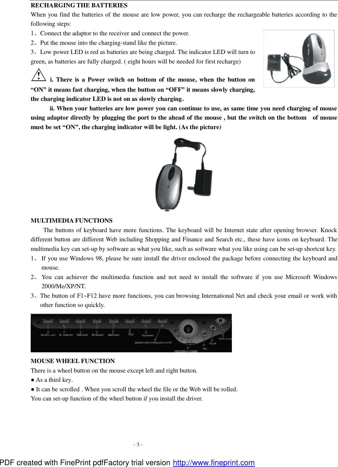  - 3 - RECHARGING THE BATTERIES When you find the batteries of the mouse are low power, you can recharge the rechargeable batteries according to the following steps: 1、Connect the adaptor to the receiver and connect the power. 2、Put the mouse into the charging-stand like the picture. 3、Low power LED is red as batteries are being charged. The indicator LED will turn to green, as batteries are fully charged. ( eight hours will be needed for first recharge)    i. There is a  Power switch on  bottom of the mouse, when the button on &ldquo;ON&rdquo; it means fast charging, when the button on &ldquo;OFF&rdquo; it means slowly charging, the charging indicator LED is not on as slowly charging.         ii. When your batteries are low power you can continue to use, as same time you need charging of mouse using adaptor directly by plugging the port to the ahead of the mouse , but the switch on the bottom   of mouse must be set &ldquo;ON&rdquo;, the charging indicator will be light. (As the picture)  MULTIMEDIA FUNCTIONS   The buttons of keyboard have more functions. The keyboard will be Internet state after opening browser. Knock different button are different Web including Shopping and Finance and Search etc., these have icons on keyboard. The multimedia key can set-up by software as what you like, such as software what you like using can be set-up shortcut key.   1、 If you use Windows 98, please be sure install the driver enclosed the package before connecting the keyboard and mouse.   2、 You can achiever the multimedia function and not need to install the software if you use  Microsoft Windows 2000/Me/XP/NT. 3、The button of F1~F12 have more functions, you can browsing International Net and check your email or work with other function so quickly.    MOUSE WHEEL FUNCTION There is a wheel button on the mouse except left and right button. ● As a third key. ● It can be scrolled . When you scroll the wheel the file or the Web will be rolled. You can set-up function of the wheel button if you install the driver.  PDF created with FinePrint pdfFactory trial version http://www.fineprint.com