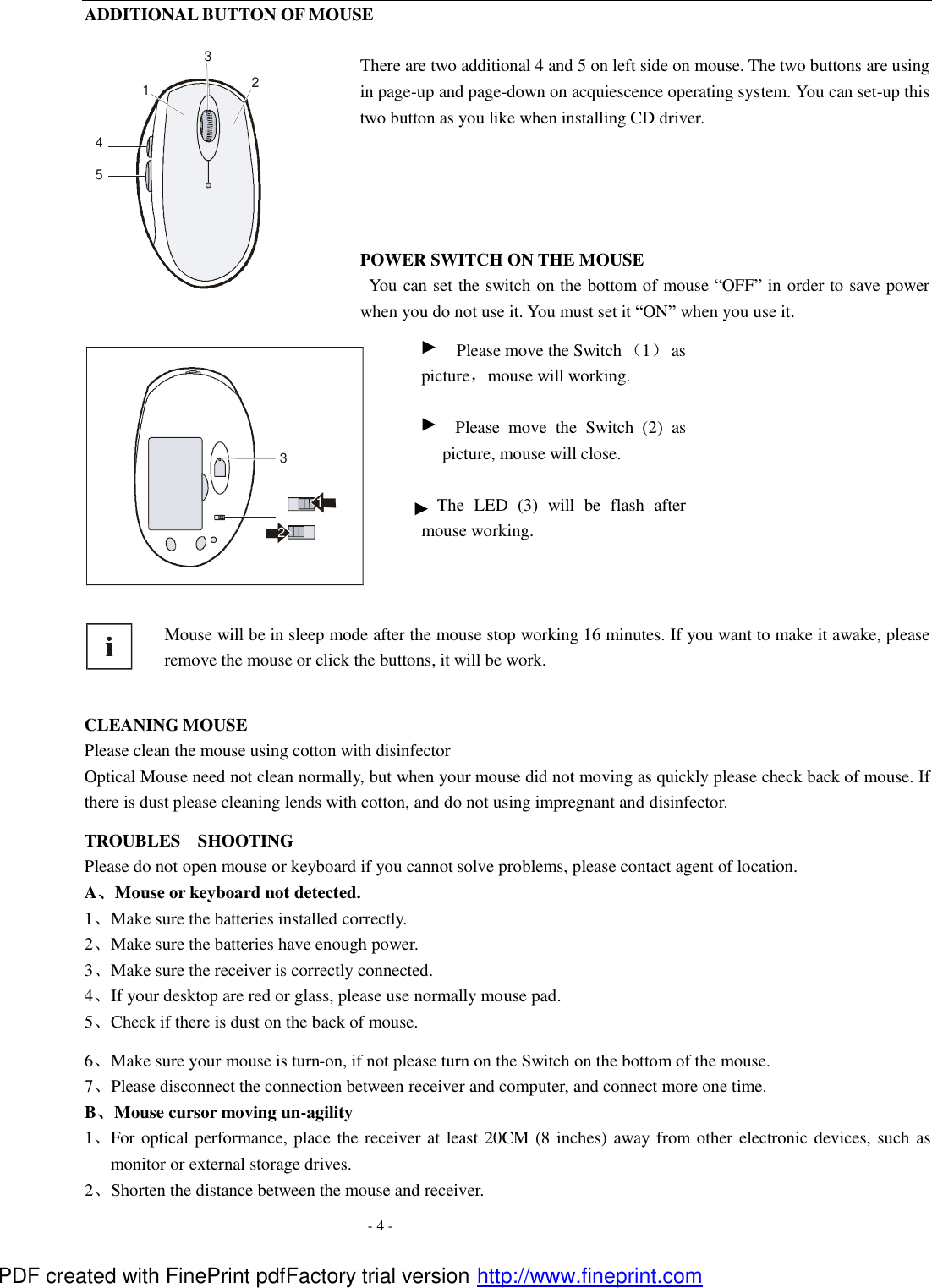  - 4 - ADDITIONAL BUTTON OF MOUSE  There are two additional 4 and 5 on left side on mouse. The two buttons are using in page-up and page-down on acquiescence operating system. You can set-up this two button as you like when installing CD driver.     POWER SWITCH ON THE MOUSE  You can set the switch on the bottom of mouse &ldquo;OFF&rdquo; in order to save power when you do not use it. You must set it &ldquo;ON&rdquo; when you use it. 123 Please move the Switch （1） as picture，mouse will working.  Please move the Switch (2) as picture, mouse will close.    The LED (3) will be flash after mouse working.  Mouse will be in sleep mode after the mouse stop working 16 minutes. If you want to make it awake, please remove the mouse or click the buttons, it will be work.    CLEANING MOUSE Please clean the mouse using cotton with disinfector   Optical Mouse need not clean normally, but when your mouse did not moving as quickly please check back of mouse. If there is dust please cleaning lends with cotton, and do not using impregnant and disinfector. TROUBLES  SHOOTING Please do not open mouse or keyboard if you cannot solve problems, please contact agent of location.   A、Mouse or keyboard not detected. 1、Make sure the batteries installed correctly. 2、Make sure the batteries have enough power. 3、Make sure the receiver is correctly connected. 4、If your desktop are red or glass, please use normally mouse pad. 5、Check if there is dust on the back of mouse. 6、Make sure your mouse is turn-on, if not please turn on the Switch on the bottom of the mouse.   7、Please disconnect the connection between receiver and computer, and connect more one time. B、Mouse cursor moving un-agility   1、For optical performance, place the receiver at least 20CM (8 inches) away from other electronic devices, such as monitor or external storage drives. 2、Shorten the distance between the mouse and receiver. 42135   PDF created with FinePrint pdfFactory trial version http://www.fineprint.com