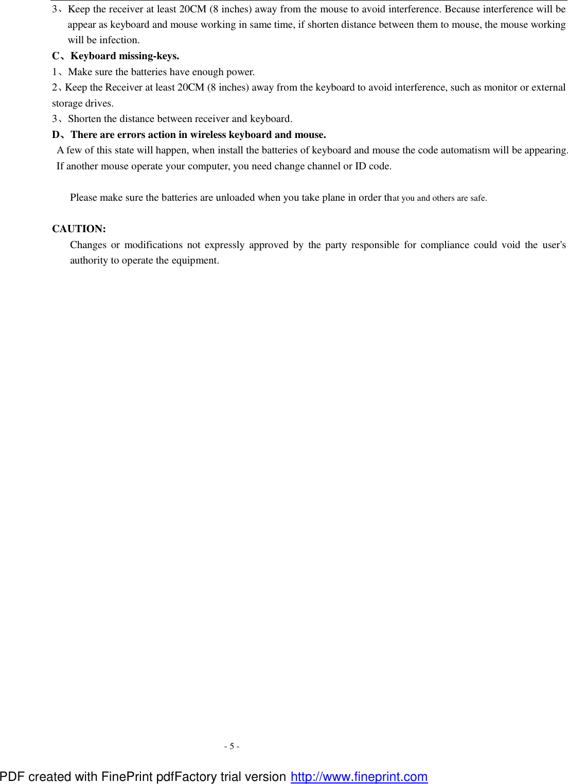  - 5 - 3、Keep the receiver at least 20CM (8 inches) away from the mouse to avoid interference. Because interference will be appear as keyboard and mouse working in same time, if shorten distance between them to mouse, the mouse working will be infection. C、Keyboard missing-keys. 1、Make sure the batteries have enough power. 2、Keep the Receiver at least 20CM (8 inches) away from the keyboard to avoid interference, such as monitor or external storage drives.   3、Shorten the distance between receiver and keyboard. D、There are errors action in wireless keyboard and mouse.       A few of this state will happen, when install the batteries of keyboard and mouse the code automatism will be appearing. If another mouse operate your computer, you need change channel or ID code.  Please make sure the batteries are unloaded when you take plane in order that you and others are safe.  CAUTION: Changes or modifications not expressly approved by the party  responsible for compliance could void the  user's authority to operate the equipment. PDF created with FinePrint pdfFactory trial version http://www.fineprint.com