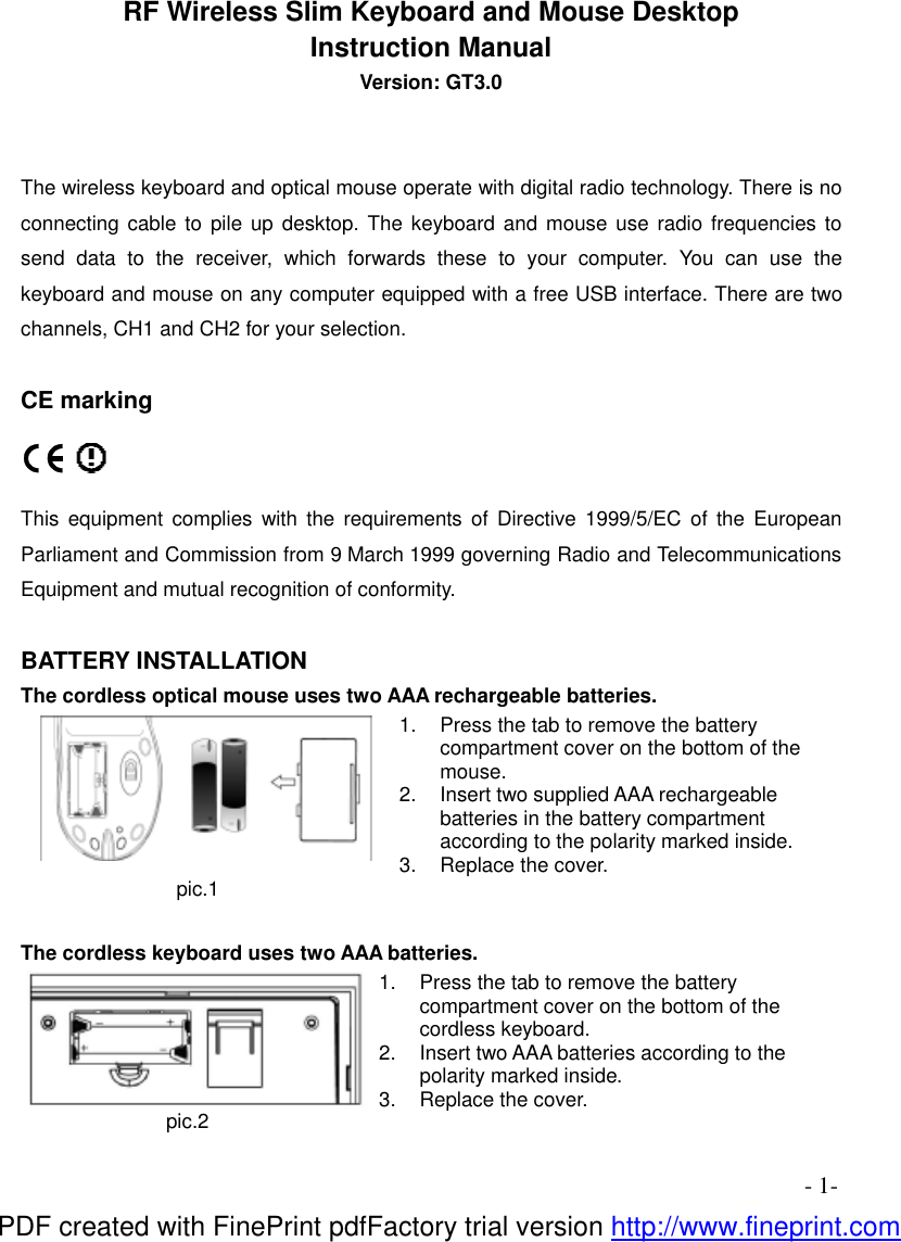 - 1- RF Wireless Slim Keyboard and Mouse Desktop Instruction Manual Version: GT3.0   The wireless keyboard and optical mouse operate with digital radio technology. There is no connecting cable to pile up desktop. The keyboard and mouse use radio frequencies to send data to the receiver, which forwards these to your computer. You can use the keyboard and mouse on any computer equipped with a free USB interface. There are two channels, CH1 and CH2 for your selection.                    CE marking   This equipment complies with the requirements of Directive 1999/5/EC of the European Parliament and Commission from 9 March 1999 governing Radio and Telecommunications Equipment and mutual recognition of conformity.  BATTERY INSTALLATION The cordless optical mouse uses two AAA rechargeable batteries. pic.1 1.  Press the tab to remove the battery compartment cover on the bottom of the mouse. 2.  Insert two supplied AAA rechargeable batteries in the battery compartment according to the polarity marked inside. 3.  Replace the cover.  The cordless keyboard uses two AAA batteries. pic.2 1.  Press the tab to remove the battery compartment cover on the bottom of the cordless keyboard. 2.  Insert two AAA batteries according to the polarity marked inside. 3.  Replace the cover.     PDF created with FinePrint pdfFactory trial version http://www.fineprint.com