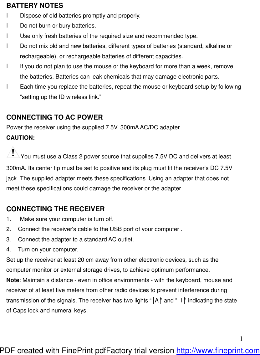  1 BATTERY NOTES l  Dispose of old batteries promptly and properly. l  Do not burn or bury batteries. l  Use only fresh batteries of the required size and recommended type. l  Do not mix old and new batteries, different types of batteries (standard, alkaline or rechargeable), or rechargeable batteries of different capacities. l  If you do not plan to use the mouse or the keyboard for more than a week, remove the batteries. Batteries can leak chemicals that may damage electronic parts. l  Each time you replace the batteries, repeat the mouse or keyboard setup by following &ldquo;setting up the ID wireless link.&rdquo;  CONNECTING TO AC POWER Power the receiver using the supplied 7.5V, 300mA AC/DC adapter. CAUTION:   !You must use a Class 2 power source that supplies 7.5V DC and delivers at least 300mA. Its center tip must be set to positive and its plug must fit the receiver&rsquo;s DC 7.5V jack. The supplied adapter meets these specifications. Using an adapter that does not meet these specifications could damage the receiver or the adapter.  CONNECTING THE RECEIVER   1.   Make sure your computer is turn off. 2.  Connect the receiver's cable to the USB port of your computer . 3.  Connect the adapter to a standard AC outlet. 4.  Turn on your computer. Set up the receiver at least 20 cm away from other electronic devices, such as the computer monitor or external storage drives, to achieve optimum performance. Note: Maintain a distance - even in office environments - with the keyboard, mouse and receiver of at least five meters from other radio devices to prevent interference during transmission of the signals. The receiver has two lights &ldquo; lA &rdquo; and &ldquo; II &rdquo; indicating the state of Caps lock and numeral keys.  PDF created with FinePrint pdfFactory trial version http://www.fineprint.com