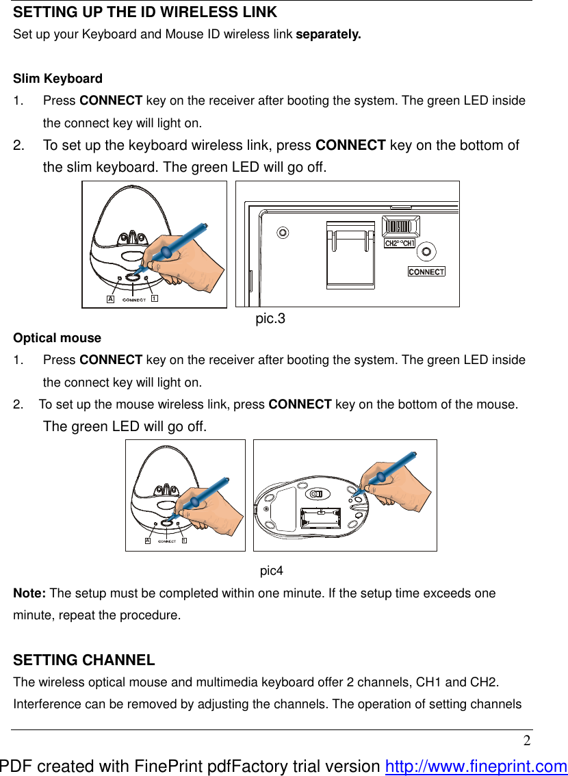  2 SETTING UP THE ID WIRELESS LINK Set up your Keyboard and Mouse ID wireless link separately.  Slim Keyboard 1.  Press CONNECT key on the receiver after booting the system. The green LED inside the connect key will light on. 2.  To set up the keyboard wireless link, press CONNECT key on the bottom of the slim keyboard. The green LED will go off.   A1 pic.3  Optical mouse 1.  Press CONNECT key on the receiver after booting the system. The green LED inside the connect key will light on. 2.  To set up the mouse wireless link, press CONNECT key on the bottom of the mouse. The green LED will go off. A1 pic4 Note: The setup must be completed within one minute. If the setup time exceeds one minute, repeat the procedure.  SETTING CHANNEL The wireless optical mouse and multimedia keyboard offer 2 channels, CH1 and CH2. Interference can be removed by adjusting the channels. The operation of setting channels PDF created with FinePrint pdfFactory trial version http://www.fineprint.com