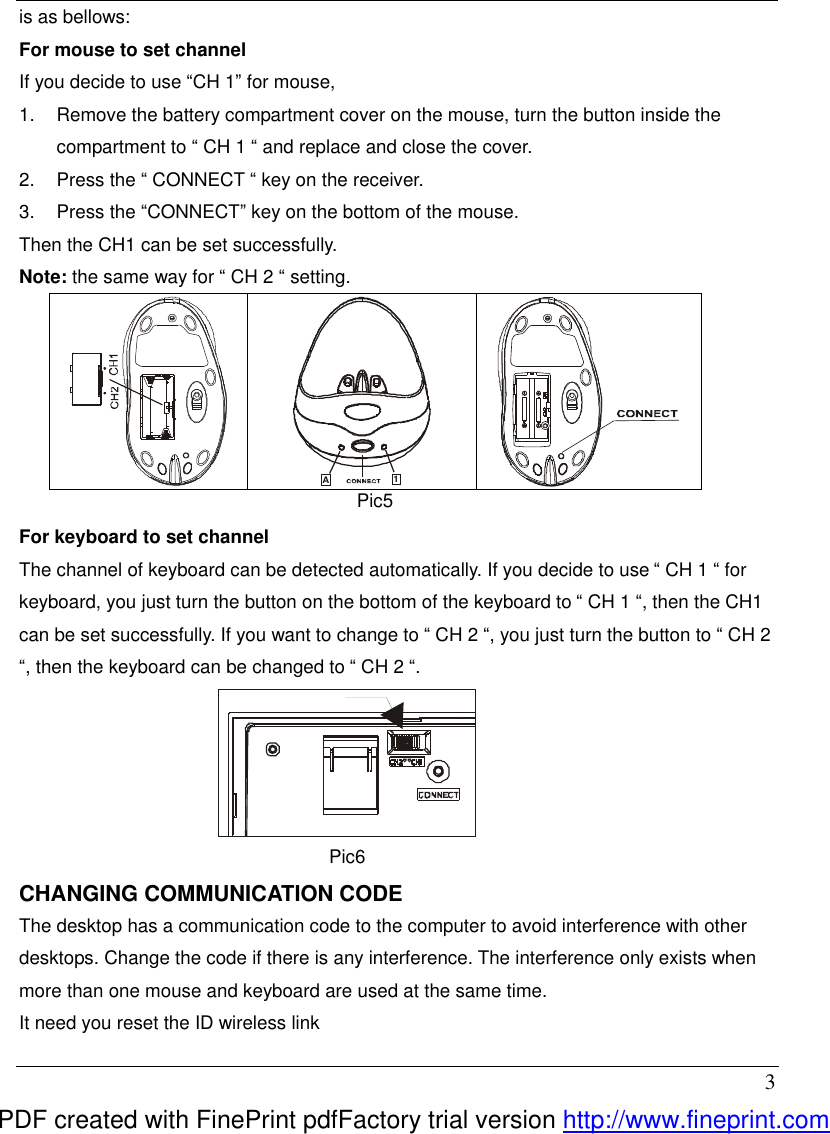  3 is as bellows: For mouse to set channel If you decide to use &ldquo;CH 1&rdquo; for mouse, 1.  Remove the battery compartment cover on the mouse, turn the button inside the compartment to &ldquo; CH 1 &ldquo; and replace and close the cover. 2.  Press the &ldquo; CONNECT &ldquo; key on the receiver. 3.  Press the &ldquo;CONNECT&rdquo; key on the bottom of the mouse. Then the CH1 can be set successfully. Note: the same way for &ldquo; CH 2 &ldquo; setting.        For keyboard to set channel The channel of keyboard can be detected automatically. If you decide to use &ldquo; CH 1 &ldquo; for keyboard, you just turn the button on the bottom of the keyboard to &ldquo; CH 1 &ldquo;, then the CH1 can be set successfully. If you want to change to &ldquo; CH 2 &ldquo;, you just turn the button to &ldquo; CH 2 &ldquo;, then the keyboard can be changed to &ldquo; CH 2 &ldquo;.  Pic6 CHANGING COMMUNICATION CODE The desktop has a communication code to the computer to avoid interference with other desktops. Change the code if there is any interference. The interference only exists when more than one mouse and keyboard are used at the same time. It need you reset the ID wireless link  A1  Pic5 PDF created with FinePrint pdfFactory trial version http://www.fineprint.com