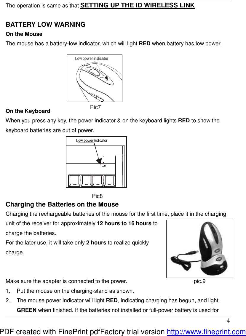  4 The operation is same as that SETTING UP THE ID WIRELESS LINK  BATTERY LOW WARNING On the Mouse The mouse has a battery-low indicator, which will light RED when battery has low power.         On the Keyboard When you press any key, the power indicator &amp; on the keyboard lights RED to show the keyboard batteries are out of power.    Pic8 Charging the Batteries on the Mouse   Charging the rechargeable batteries of the mouse for the first time, place it in the charging unit of the receiver for approximately 12 hours to 16 hours to charge the batteries.   For the later use, it will take only 2 hours to realize quickly charge.   Make sure the adapter is connected to the power.   1.  Put the mouse on the charging-stand as shown. 2.  The mouse power indicator will light RED, indicating charging has begun, and light GREEN when finished. If the batteries not installed or full-power battery is used for Low power indicator Pic7     pic7  pic.9 PDF created with FinePrint pdfFactory trial version http://www.fineprint.com