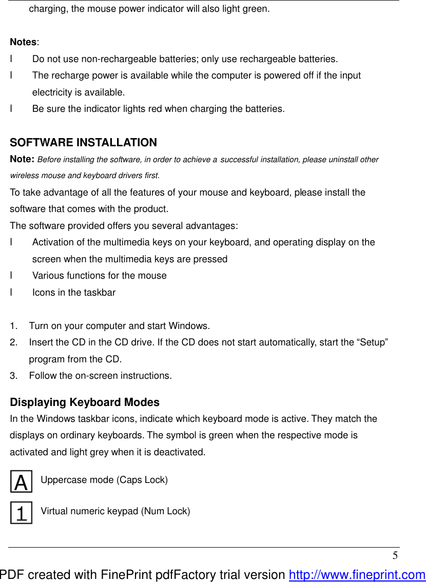  5 charging, the mouse power indicator will also light green.    Notes:   l  Do not use non-rechargeable batteries; only use rechargeable batteries. l  The recharge power is available while the computer is powered off if the input electricity is available. l  Be sure the indicator lights red when charging the batteries.  SOFTWARE INSTALLATION Note: Before installing the software, in order to achieve a successful installation, please uninstall other wireless mouse and keyboard drivers first.   To take advantage of all the features of your mouse and keyboard, please install the software that comes with the product. The software provided offers you several advantages: l  Activation of the multimedia keys on your keyboard, and operating display on the screen when the multimedia keys are pressed l  Various functions for the mouse l  Icons in the taskbar  1.  Turn on your computer and start Windows. 2.  Insert the CD in the CD drive. If the CD does not start automatically, start the &ldquo;Setup&rdquo; program from the CD. 3.  Follow the on-screen instructions.    Displaying Keyboard Modes In the Windows taskbar icons, indicate which keyboard mode is active. They match the displays on ordinary keyboards. The symbol is green when the respective mode is activated and light grey when it is deactivated.  A Uppercase mode (Caps Lock) 1 Virtual numeric keypad (Num Lock) PDF created with FinePrint pdfFactory trial version http://www.fineprint.com