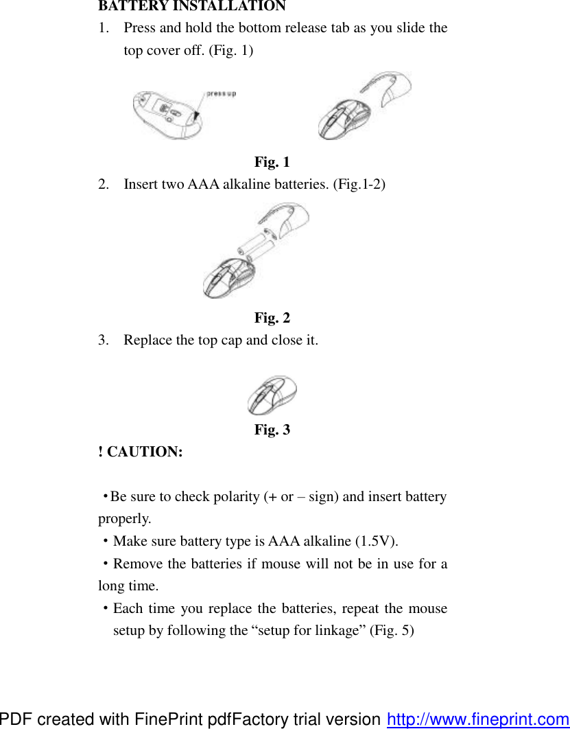 BATTERY INSTALLATION 1.  Press and hold the bottom release tab as you slide the top cover off. (Fig. 1)                Fig. 1 2.  Insert two AAA alkaline batteries. (Fig.1-2)  Fig. 2 3.  Replace the top cap and close it.   Fig. 3 ! CAUTION:  &middot;Be sure to check polarity (+ or &ndash; sign) and insert battery properly. &middot;Make sure battery type is AAA alkaline (1.5V). &middot;Remove the batteries if mouse will not be in use for a long time. &middot;Each time you replace the batteries, repeat the mouse setup by following the &ldquo;setup for linkage&rdquo; (Fig. 5) PDF created with FinePrint pdfFactory trial version http://www.fineprint.com