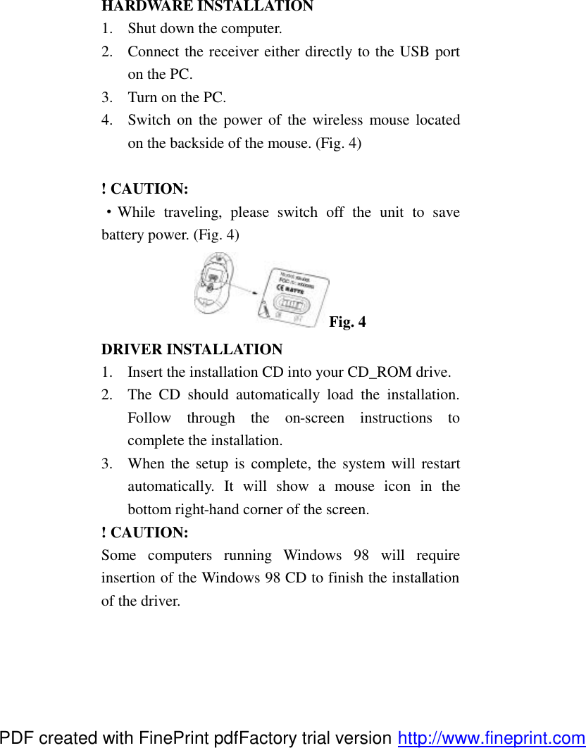 HARDWARE INSTALLATION 1.  Shut down the computer. 2.  Connect the receiver either directly to the USB port on the PC.   3.  Turn on the PC. 4.  Switch on the power of the wireless mouse located on the backside of the mouse. (Fig. 4)  ! CAUTION: &middot;While traveling, please switch off the unit to save battery power. (Fig. 4) Fig. 4 DRIVER INSTALLATION 1.  Insert the installation CD into your CD_ROM drive. 2.  The CD should automatically load the installation. Follow through the on-screen instructions to complete the installation. 3.  When the setup is complete, the system will restart automatically. It will show a mouse icon in the bottom right-hand corner of the screen. ! CAUTION: Some computers running Windows 98 will require insertion of the Windows 98 CD to finish the installation of the driver.  PDF created with FinePrint pdfFactory trial version http://www.fineprint.com